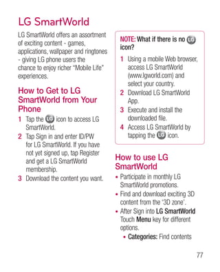 LG SmartWorld
LG SmartWorld offers an assortment
                                            NOTE: What if there is no
of exciting content - games,
                                            icon?
applications, wallpaper and ringtones
- giving LG phone users the                 1 Using a mobile Web browser,
chance to enjoy richer “Mobile Life”          access LG SmartWorld
experiences.                                  (www.lgworld.com) and
                                              select your country.
How to Get to LG                            2 Download LG SmartWorld
SmartWorld from Your                          App.
Phone                                       3 Execute and install the
1 Tap the      icon to access LG              downloaded file.
  SmartWorld.                               4 Access LG SmartWorld by
2 Tap Sign in and enter ID/PW                 tapping the      icon.
  for LG SmartWorld. If you have
  not yet signed up, tap Register
  and get a LG SmartWorld               How to use LG
  membership.                           SmartWorld
3 Download the content you want.        • Participate in monthly LG
                                          SmartWorld promotions.
                                        • Find and download exciting 3D
                                          content from the ‘3D zone’.
                                        • After Sign into LG SmartWorld
                                          Touch Menu key for different
                                          options.
                                           • Categories: Find contents


                                                                          77
 
