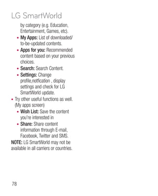 LG SmartWorld
      by category (e.g. Education,
      Entertainment, Games, etc).
   • My Apps: List of downloaded/
      to-be-updated contents.
   • Apps for you: Recommended
      content based on your previous
      choices.
   • Search: Search Content.
   • Settings: Change
      profile,notfication , display
      settings and check for LG
      SmartWorld update.
• Try other useful functions as well.
  (My apps screen)
   • Wish List: Save the content
      you're interested in
   • Share: Share content
      information through E-mail,
      Facebook, Twitter and SMS.
NOTE: LG SmartWorld may not be
available in all carriers or countries.




78
 