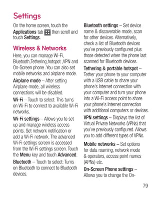 Settings
On the home screen, touch the            Bluetooth settings – Set device
Applications tab     then scroll and     name  discoverable mode, scan
touch Settings.                          for other devices. Alternatively,
                                         check a list of Bluetooth devices
Wireless  Networks                      you’ve previously configured plus
Here, you can manage Wi-Fi,              those detected when the phone last
Bluetooth,Tethering,hotspot ,VPN and     scanned for Bluetooth devices.
On-Screen phone .You can also set        Tethering  portable hotspot –
mobile networks and airplane mode.       Tether your phone to your computer
Airplane mode – After setting            with a USB cable to share your
Airplane mode, all wireless              phone's Internet connection with
connections will be disabled.            your computer and turn your phone
Wi-Fi – Touch to select: This turns      into a Wi-Fi access point to share
on Wi-Fi to connect to available Wi-Fi   your phone's Internet connection
networks.                                with additional computers or devices.
Wi-Fi settings – Allows you to set       VPN settings – Displays the list of
up and manage wireless access            Virtual Private Networks (VPNs) that
points. Set network notification or      you’ve previously configured. Allows
add a Wi-Fi network. The advanced        you to add different types of VPNs.
Wi-Fi settings screen is accessed        Mobile networks – Set options
from the Wi-Fi settings screen. Touch    for data roaming, network mode
the Menu key and touch Advanced.          operators, access point names
Bluetooth – Touch to select: Turns       (APNs) etc.
on Bluetooth to connect to Bluetooth     On-Screen Phone settings –
devices.                                 Allows you to change the On-
                                                                           79
 