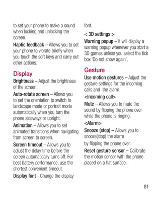 to set your phone to make a sound       font.
when locking and unlocking the           3D settings 
screen.
                                        Warning popup – It will display a
Haptic feedback – Allows you to set     warning popup whenever you start a
your phone to vibrate briefly when      3D games unless you select the tick
you touch the soft keys and carry out   box ‘Do not show again’.
other actions.
                                        Gesture
Display
                                        Use motion gestures – Adjust the
Brightness – Adjust the brightness      gesture settings for the incoming
of the screen.                          calls and the alarm.
Auto-rotate screen – Allows you         Incoming call
to set the orientation to switch to
landscape mode or portrait mode         Mute – Allows you to mute the
automatically when you turn the         sound by flipping the phone over
phone sideways or upright.              while the phone is ringing.
Animation – Allows you to set           Alarm
animated transitions when navigating    Snooze (stop) – Allows you to
from screen to screen.                  snooze(stop) the alarm
Screen timeout – Allows you to          by flipping the phone over.
adjust the delay time before the        Reset gesture sensor – Calibrate
screen automatically turns off. For     the motion sensor with the phone
best battery performance, use the       placed on a flat surface.
shortest convenient timeout.
Display font - Change the display

                                                                        81
 