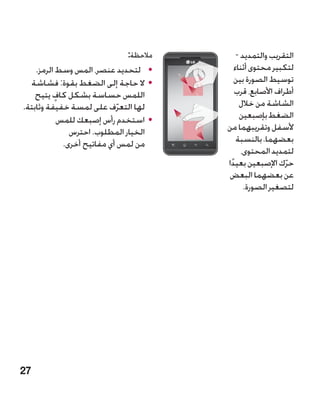 ‫مالحظة:‬       ‫التقريب والتمديد -‬
    ‫	 •لتحديد عنصر، المس وسط الرمز.‬       ‫لتكبير محتوى أثناء‬
  ‫	 •ال حاجة إلى الضغط بقوة: فشاشة‬        ‫توسيط الصورة بين‬
    ‫اللمس حساسة بشكل كاف يتيح‬
          ‫ٍ‬                               ‫أطراف األصابع، قرب‬
‫لها التعرف على لمسة خفيفة وثابتة.‬
                             ‫ّ‬              ‫الشاشة من خالل‬
            ‫	 •استخدم رأس إصبعك للمس‬        ‫الضغط بإصبعين‬
               ‫الخيار المطلوب. احترس‬   ‫ألسفل وتقريبهما من‬
             ‫من لمس أي مفاتيح أخرى.‬        ‫بعضهما. بالنسبة‬
                                             ‫لتمديد المحتوى،‬
                                       ‫حرك اإلصبعين بعيدا‬
                                        ‫ً‬                 ‫ّ‬
                                       ‫عن بعضهما البعض‬
                                              ‫لتصغير الصورة.‬




‫72‬
 