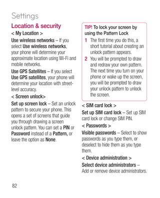 Settings
Location  security                     TIP! To lock your screen by
 My Location                          using the Pattern Lock
Use wireless networks – If you          1 The first time you do this, a
select Use wireless networks,             short tutorial about creating an
your phone will determine your            unlock pattern appears.
approximate location using Wi-Fi and    2 You will be prompted to draw
mobile networks.                          and redraw your own pattern.
Use GPS Satellites – If you select        The next time you turn on your
Use GPS satellites, your phone will       phone or wake up the screen,
determine your location with street-      you will be prompted to draw
level accuracy.                           your unlock pattern to unlock
 Screen unlock                          the screen.
Set up screen lock – Set an unlock      SIM card lock 
pattern to secure your phone. This
                                       Set up SIM card lock – Set up SIM
opens a set of screens that guide
                                       card lock or change SIM PIN.
you through drawing a screen
unlock pattern. You can set a PIN or    Passwords 
Password instead of a Pattern, or      Visible passwords – Select to show
leave the option as None.              passwords as you type them, or
                                       deselect to hide them as you type
                                       them.
                                        Device administration 
                                       Select device administrators –
                                       Add or remove device administrators.

82
 