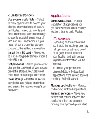Credential storage                      Applications
Use secure credentials – Select            Unknown sources – Permits
to allow applications to access your       installation of applications you
phone’s encrypted store of secure          get from websites, email or other
certificates, related passwords and        locations than Android Market.
other credentials. Credential storage
is used to establish some kinds of               WARNING
VPN and Wi-Fi connections. If you           Depending on the applications
have not set a credential storage           you install, the mobile phone may
password, this setting is greyed out.       not operate correctly and could
Install from SD card – Allows you           be illegally used to establish
to install encrypted certificates from a    your location and gain access
microSD card.                               to personal information via the
Set password – Allows you to set or         Internet.
change the password for your secure         To protect your phone and
credential storage. Your password           personal data, only download
must have at least eight characters.        applications from trusted sources
Clear storage – Deletes all secure          such as Android Market.
certificates and related credentials
and erases the secure storage’s own        Manage applications – Manage
password.                                  and remove installed applications.
                                           Running services – Allows you
                                           to view and control services and
                                           applications that are currently
                                           running. This option displays what

                                                                               83
 