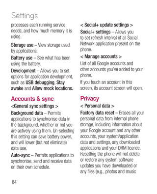 Settings
processes each running service           Social+ update settings 
needs, and how much memory it is        Social+ settings – Allows you
using.                                  to set refresh interval of all Social
Storage use – View storage used         Network application present on the
by applications.                        phone.
Battery use – See what has been          Manage accounts 
using the battery.                      List of all Google accounts and
Development – Allows you to set         other accounts you’ve added to your
options for application development,    phone.
such as USB debugging, Stay             If you touch an account in this
awake and Allow mock locations.         screen, its account screen will open.

Accounts  sync                         Privacy
General sync settings                  Personal data 
Background data – Permits               Factory data reset – Erases all your
applications to synchronise data in     personal data from internal phone
the background, whether or not you      storage, including information about
are actively using them. Un-selecting   your Google account and any other
this setting can save battery power,    accounts, your system/application
and will lower (but not eliminate)      data and settings, any downloaded
data use.                               applications and your DRM licence.
Auto-sync – Permits applications to     Resetting the phone will not delete
synchronise, send and receive data      or restore any system software
on their own schedule.                  updates you have downloaded or
                                        any files (e.g., photos and music

84
 