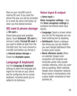 files) on your microSD card or         Voice input  output
internal SD card. If you reset the
                                        Voice input 
phone this way, you will be prompted
to re-enter the same information as    Voice recogniser settings – Use
when you first started Android.        the Voice recogniser settings to
                                       configure the Android voice input
SD card  phone storage                feature.
 SD card                             • Language: Opens a screen where
Check total space and available          you can set the language you use
space. Touch Unmount SD card to          when entering text by speaking.
remove it safely. Format SD card, if   • SafeSearch: Opens a dialogue
you want to delete all data from the     box where you can set whether
microSD card. You must unmount a         you want Google SafeSearch filter
microSD card before you format it.       to block some results.
 Internal phone storage              • Block offensive words: When
Check the Available space.               un-selected, Google voice
                                         recognition will recognise and
Language  keyboard                      transcribe words many people
Use the Language  keyboard              consider offensive, when you enter
settings to select the language and      text by speaking. When selected,
region for the text on your phone        Google voice recognition replaces
and for configuring the on-screen        those words in transcriptions with
keyboard, including words you’ve         a place holder comprised of hash
added to its dictionary.                 symbols (#).



                                                                        85
 