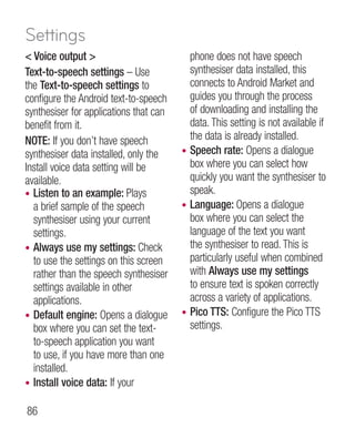 Settings
 Voice output                           phone does not have speech
Text-to-speech settings – Use             synthesiser data installed, this
the Text-to-speech settings to            connects to Android Market and
configure the Android text-to-speech      guides you through the process
synthesiser for applications that can     of downloading and installing the
benefit from it.                          data. This setting is not available if
NOTE: If you don’t have speech            the data is already installed.
synthesiser data installed, only the    • Speech rate: Opens a dialogue
Install voice data setting will be        box where you can select how
available.                                quickly you want the synthesiser to
• Listen to an example: Plays             speak.
  a brief sample of the speech          • Language: Opens a dialogue
  synthesiser using your current          box where you can select the
  settings.                               language of the text you want
• Always use my settings: Check           the synthesiser to read. This is
  to use the settings on this screen      particularly useful when combined
  rather than the speech synthesiser      with Always use my settings
  settings available in other             to ensure text is spoken correctly
  applications.                           across a variety of applications.
• Default engine: Opens a dialogue      • Pico TTS: Configure the Pico TTS
  box where you can set the text-         settings.
  to-speech application you want
  to use, if you have more than one
  installed.
• Install voice data: If your

86
 