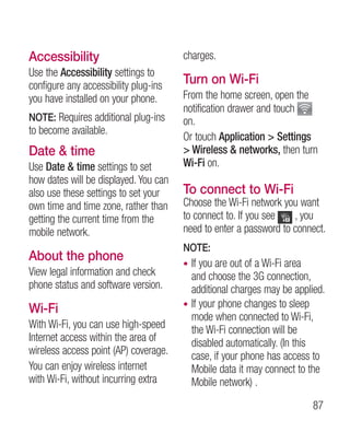 Accessibility                          charges.
Use the Accessibility settings to
configure any accessibility plug-ins   Turn on Wi-Fi
you have installed on your phone.      From the home screen, open the
                                       notification drawer and touch
NOTE: Requires additional plug-ins     on.
to become available.
                                       Or touch Application  Settings
Date  time                             Wireless  networks, then turn
Use Date  time settings to set        Wi-Fi on.
how dates will be displayed. You can
also use these settings to set your    To connect to Wi-Fi
own time and time zone, rather than    Choose the Wi-Fi network you want
getting the current time from the      to connect to. If you see   , you
mobile network.                        need to enter a password to connect.
                                       NOTE:
About the phone                        • If you are out of a Wi-Fi area
View legal information and check         and choose the 3G connection,
phone status and software version.       additional charges may be applied.
                                       • If your phone changes to sleep
Wi-Fi
                                         mode when connected to Wi-Fi,
With Wi-Fi, you can use high-speed       the Wi-Fi connection will be
Internet access within the area of       disabled automatically. (In this
wireless access point (AP) coverage.     case, if your phone has access to
You can enjoy wireless internet          Mobile data it may connect to the
with Wi-Fi, without incurring extra      Mobile network) .

                                                                       87
 