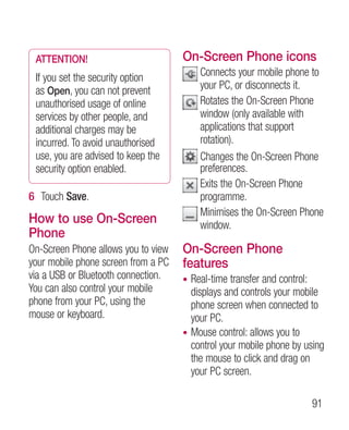 ATTENTION!                          On-Screen Phone icons
 If you set the security option          C
                                          onnects your mobile phone to
 as Open, you can not prevent            your PC, or disconnects it.
 unauthorised usage of online            R
                                          otates the On-Screen Phone
 services by other people, and           window (only available with
 additional charges may be               applications that support
 incurred. To avoid unauthorised         rotation).
 use, you are advised to keep the        C
                                          hanges the On-Screen Phone
 security option enabled.                preferences.
                                         E
                                          xits the On-Screen Phone
6 Touch Save.                            programme.
                                         M
                                          inimises the On-Screen Phone
How to use On-Screen                     window.
Phone
On-Screen Phone allows you to view   On-Screen Phone
your mobile phone screen from a PC   features
via a USB or Bluetooth connection.   • Real-time transfer and control:
You can also control your mobile       displays and controls your mobile
phone from your PC, using the          phone screen when connected to
mouse or keyboard.                     your PC.
                                     • Mouse control: allows you to
                                       control your mobile phone by using
                                       the mouse to click and drag on
                                       your PC screen.

                                                                     91
 