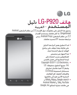 ‫هاتف 029‪ LG-P‬دليل‬
                     ‫المستخدم - العربية‬
‫يحتوي هذا الدليل على معلومات حول اإلصدار 3.2 من نظام التشغيل ‪Android‬‬
                          ‫‪ .Gingerbread‬إذا كان هاتفك يستخدم اإلصدار‬
                           ‫2.2 من نظام التشغيل ‪ ،Android Froyo‬يرجى‬
                                     ‫مراجعة صفحة 19 لتحديث هاتفك.‬

                                    ‫	 •قد ال تنطبق بعض أجزاء هذا الدليل‬
                                   ‫على هاتفك وهذا يتوقف على برنامج‬
                                         ‫الهاتف أو موفر الخدمة لديك.‬
                                              ‫	 •هذا الجهاز غير مخصص‬
                                       ‫للمكفوفين بسبب اعتماده على‬
                                    ‫لوحة المفاتيح التي تعمل باللمس.‬
                                  ‫	 •,‪Copyright ©2011 LG Electronics‬‬
                                     ‫‪ .Inc‬جميع الحقوق محفوظة. ‪LG‬‬
                                       ‫وشعار ‪ LG‬هما عالمتان تجاريتان‬
                                       ‫مسجلتان لمجموعة ‪LG Group‬‬
                                        ‫والكيانات التابعة. كل العالمات‬
                                     ‫التجارية األخرى تعود إلى مالكيها.‬
                                     ‫	 •‪ Google search‬و‪ Maps‬و‪ GMail‬و‬
                                   ‫‪ YouTube‬و‪ Talk‬و ‪Android Market‬‬
                                ‫هي عالمات تجارية لصالح ‪.Google, Inc‬‬
 