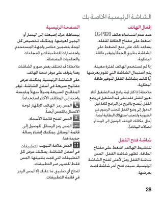 ‫الشاشة الرئيسية اخلاصة بك‬
                     ‫الصفحة الرئيسية‬                                          ‫إقفال الهاتف‬
        ‫ببساطة حرك إصبعك إلى اليسار أو‬              ‫عند عدم استخدام هاتف 029‪LG-P‬‬
  ‫اليمين لعرضها. ويمكنك تخصيص كل‬                      ‫اضغط على مفتاح الطاقة لقفله.‬
‫لوحة بتضمين عناصر واجهة المستخدم،‬                     ‫يساعد ذلك على منع الضغط على‬
         ‫واختصارات للتطبيقات و المجلدات‬              ‫الشاشة بطريق الخطأ وتوفير طاقة‬
                       ‫والخلفيات المفضلة.‬                                   ‫البطارية.‬
  ‫مالحظة: قد تختلف بعض صور و الشاشات‬               ‫إذا لم تستخدم الهاتف لفترة معينة،‬
           ‫وهذا يتوقف على موفر خدمة الهاتف.‬     ‫يتم استبدال الشاشة التي تقوم بعرضها‬
   ‫على الشاشة الرئيسية، يمكنك عرض‬                   ‫أيًا كانت بشاشة القفل لتوفير طاقة‬
 ‫مفاتيح سريعة في أسفل الشاشة. توفر‬                                          ‫البطارية.‬
 ‫المفاتيح السريعة وصوال ً سهالً وبلمسة‬            ‫مالحظة: إذا كان ثمة برامج قيد التشغيل أثناء‬
    ‫واحدة إلى الوظائف األكثر استخداما ً.‬         ‫تعيني النقش، فقد تبقى قيد التشغيل في وضع‬
     ‫المس رمز الهاتف إلظهار لوحة‬                     ‫القفل. يُنصح باخلروج من البرامج كافة قبل‬
                      ‫االتصال باللمس أيضا ً.‬          ‫الدخول إلى وضع القفل لتجنب الرسوم غير‬
                                                      ‫الضرورية ولتجنب استهالك البطارية أيضاً.‬
            ‫المس لفتح قائمة األسماء.‬                ‫(مثل، مكاملات الهاتف، الوصول إلى الويب أو‬
       ‫المس رمز الرسائل للوصول إلى‬                                            ‫اتصاالت البيانات).‬
     ‫قائمة الرسائل .يمكنك إنشاء رسالة‬
                                ‫جديدة هنا.‬                            ‫شاشة فتح القفل‬
    ‫المس عالمة التبويب التطبيقات‬                   ‫لتنشيط الهاتف، اضغط على مفتاح‬
   ‫في أسفل الشاشة. يمكنك عرض كل‬                    ‫الطاقة. تظهر شاشة القفل. المس‬
    ‫التطبيقات التي قمت بتثبيتها. المس‬            ‫شاشة القفل ومرر ألعلى لفتح الشاشة‬
                                                                    ‫ّ‬
               ‫فقط للتمرير عبر التطبيقات.‬         ‫الرئيسية. سيتم فتح آخر شاشة قمت‬
  ‫لفتح أي تطبيق، ما عليك إال لمس الرمز‬                                     ‫بعرضها.‬
                       ‫في قائمة التطبيقات.‬

                                                                                           ‫82‬
 
