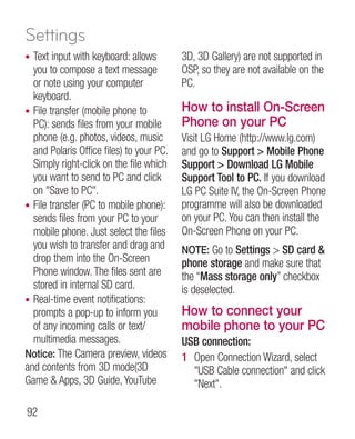 Settings
• Text input with keyboard: allows        3D, 3D Gallery) are not supported in
  you to compose a text message           OSP, so they are not available on the
  or note using your computer             PC.
  keyboard.
• File transfer (mobile phone to          How to install On-Screen
  PC): sends files from your mobile       Phone on your PC
  phone (e.g. photos, videos, music       Visit LG Home (http://www.lg.com)
  and Polaris Office files) to your PC.   and go to Support  Mobile Phone
  Simply right-click on the file which    Support  Download LG Mobile
  you want to send to PC and click        Support Tool to PC. If you download
  on Save to PC.                        LG PC Suite IV, the On-Screen Phone
• File transfer (PC to mobile phone):     programme will also be downloaded
  sends files from your PC to your        on your PC. You can then install the
  mobile phone. Just select the files     On-Screen Phone on your PC.
  you wish to transfer and drag and       NOTE: Go to Settings  SD card 
  drop them into the On-Screen            phone storage and make sure that
  Phone window. The files sent are        the “Mass storage only” checkbox
  stored in internal SD card.             is deselected.
• Real-time event notifications:
  prompts a pop-up to inform you          How to connect your
  of any incoming calls or text/          mobile phone to your PC
  multimedia messages.                    USB connection:
Notice: The Camera preview, videos        1 Open Connection Wizard, select
and contents from 3D mode(3D                USB Cable connection and click
Game  Apps, 3D Guide, YouTube              Next.

92
 