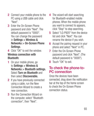 2 Connect your mobile phone to the   4 The wizard will start searching
   PC using a USB cable and click      for Bluetooth-enabled mobile
   Next.                             phones. When the mobile phone
3 Enter the On-Screen Phone            you want to connect to appears,
   password and click Next. The      click Stop to stop searching.
   default password is 0000.       5 Select LG-P920 from the device
   You can change the password         list and click Next. You can
   in Settings  Wireless             rename the device if you wish.
   Networks  On-Screen Phone        6 Accept the pairing request in your
   Settings.                           phone and select Next in PC.
4 Click OK to exit the window.     7 Enter the On-Screen Phone
Wireless connection with               password and click Next. (The
Bluetooth:                             default password is 0000).
1 On your mobile phone, go           8 Touch OK to exit.
   to Settings  Wireless 
   Networks  Bluetooth settings.    To check the phone-to-
   Select Turn on Bluetooth and      PC connection
   then select Discoverable.         Once the devices have been
2 If you have previously connected   connected, drag down the notification
   using a cable, run the New        bar at the top of the home screen
   Connection Wizard to create a     to check the On-Screen Phone
   new connection.                   connection status.
3 Run the Connection Wizard on
   the computer, select Bluetooth
   connection, then Next.

                                                                      93
 