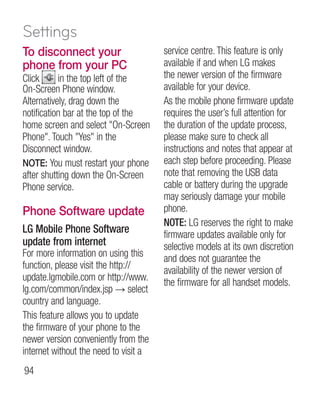 Settings
To disconnect your                     service centre. This feature is only
phone from your PC                     available if and when LG makes
Click      in the top left of the      the newer version of the firmware
On-Screen Phone window.                available for your device.
Alternatively, drag down the           As the mobile phone firmware update
notification bar at the top of the     requires the user’s full attention for
home screen and select On-Screen      the duration of the update process,
Phone. Touch Yes in the             please make sure to check all
Disconnect window.                     instructions and notes that appear at
NOTE: You must restart your phone      each step before proceeding. Please
after shutting down the On-Screen      note that removing the USB data
Phone service.                         cable or battery during the upgrade
                                       may seriously damage your mobile
Phone Software update                  phone.
                                       NOTE: LG reserves the right to make
LG Mobile Phone Software               firmware updates available only for
update from internet                   selective models at its own discretion
For more information on using this     and does not guarantee the
function, please visit the http://     availability of the newer version of
update.lgmobile.com or http://www.     the firmware for all handset models.
lg.com/common/index.jsp → select
country and language.
This feature allows you to update
the firmware of your phone to the
newer version conveniently from the
internet without the need to visit a
94
 