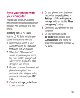 Sync your phone with                  5 On your phone, press the home
your computer                           key and go to Applications 
You can use the LG PC Suite to          Settings  SD card  phone
sync Outlook contacts and calendar      storage and then disable ‘Mass
between your computer and your          storage only’ setting.
phone.                                6 Disconnect your phone from the
                                        computer.
Installing the LG PC Suite            7 On your computer, go to
Use the LG PC Suite installer pre-      pc_suite folder, double-click
loaded in the phone memory.             LGInstaller.exe and follow the
1 Connect your phone to your            onscreen instructions to install LG
   computer using the USB cable         PC Suite.
   that came with your phone.
2 When the ‘USB connected’
   screen appears on your phone,
   tap ‘Turn on USB storage’ and
   select ‘OK’ to display the ‘USB
   storage in use’ screen.
3 On your computer, the connected
   phone is recognised as a
   removable disk. Navigate to this
   removable disk and open LGE
   folder.
4 Copy the entire pc_suite folder
   to your computer.

                                                                       95
 