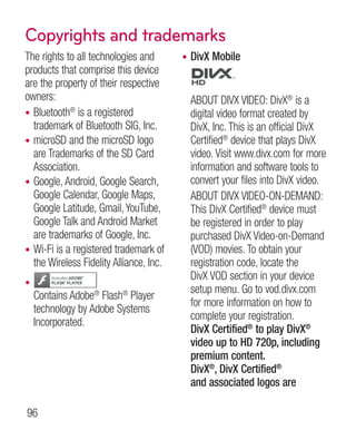 Copyrights and trademarks
The rights to all technologies and       •   DivX Mobile
products that comprise this device
are the property of their respective
owners:                                      ABOUT DIVX VIDEO: DivX® is a
• Bluetooth® is a registered                 digital video format created by
  trademark of Bluetooth SIG, Inc.           DivX, Inc. This is an official DivX
• microSD and the microSD logo               Certified® device that plays DivX
  are Trademarks of the SD Card              video. Visit www.divx.com for more
  Association.                               information and software tools to
• Google, Android, Google Search,            convert your files into DivX video.
  Google Calendar, Google Maps,              ABOUT DIVX VIDEO-ON-DEMAND:
  Google Latitude, Gmail, YouTube,           This DivX Certified® device must
  Google Talk and Android Market             be registered in order to play
  are trademarks of Google, Inc.             purchased DivX Video-on-Demand
• Wi-Fi is a registered trademark of         (VOD) movies. To obtain your
  the Wireless Fidelity Alliance, Inc.       registration code, locate the
                                             DivX VOD section in your device
•
                                             setup menu. Go to vod.divx.com
    Contains Adobe® Flash® Player
                                             for more information on how to
    technology by Adobe Systems
                                             complete your registration.
    Incorporated.
                                             DivX Certified® to play DivX®
                                             video up to HD 720p, including
                                             premium content.
                                             DivX®, DivX Certified®
                                             and associated logos are

96
 