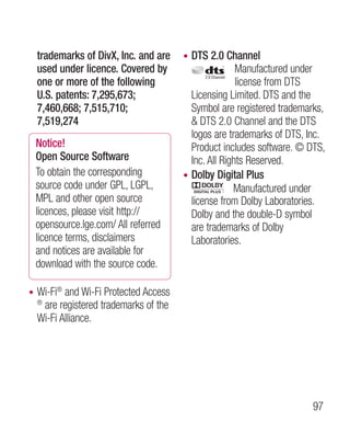 trademarks of DivX, Inc. and are     • DTS 2.0 Channel
    used under licence. Covered by                      Manufactured under
    one or more of the following                        license from DTS
    U.S. patents: 7,295,673;               Licensing Limited. DTS and the
    7,460,668; 7,515,710;                  Symbol are registered trademarks,
    7,519,274                               DTS 2.0 Channel and the DTS
                                           logos are trademarks of DTS, Inc.
    Notice!                                Product includes software. © DTS,
    Open Source Software                   Inc. All Rights Reserved.
    To obtain the corresponding          • Dolby Digital Plus
    source code under GPL, LGPL,                       Manufactured under
    MPL and other open source              license from Dolby Laboratories.
    licences, please visit http://         Dolby and the double-D symbol
    opensource.lge.com/ All referred       are trademarks of Dolby
    licence terms, disclaimers             Laboratories.
    and notices are available for
    download with the source code.

•   Wi-Fi® and Wi-Fi Protected Access
    ®
      are registered trademarks of the
    Wi-Fi Alliance.




                                                                         97
 