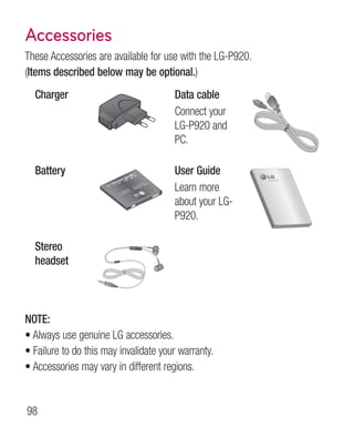 Accessories
These Accessories are available for use with the LG-P920.
(Items described below may be optional.)
  Charger                               Data cable
                                        Connect your
                                        LG-P920 and
                                        PC.

  Battery                               User Guide
                                        Learn more
                                        about your LG-
                                        P920.

  Stereo
  headset



NOTE:
•  lways use genuine LG accessories.
  A
•  ailure to do this may invalidate your warranty.
  F
•  ccessories may vary in different regions.
  A


98
 