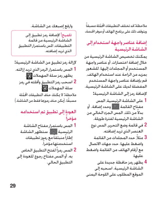 ‫وارفع إصبعك عن الشاشة.‬            ‫مالحظة: قد تختلف التطبيقات احململة مسبقاً‬
                                                         ‫ّ‬
                                              ‫ويتوقف ذلك على برنامج الهاتف أو موفر اخلدمة.‬
         ‫تلميح! إلضافة رمز تطبيق إلى‬
          ‫الشاشة الرئيسية من قائمة‬             ‫إضافة عناصر واجهة استخدام إلى‬
      ‫التطبيقات، املس باستمرار التطبيق‬
                     ‫الذي تريد إضافته.‬                      ‫الشاشة الرئيسية‬
                                              ‫يمكنك تخصيص الشاشة الرئيسية من‬
 ‫إلزالة رمز تطبيق من الشاشة الرئيسية:‬          ‫خالل إضافة اختصارات، أو عناصر واجهة‬
 ‫11المس باستمرار الرمز الذي تريد إزالته.‬       ‫المستخدم أو المجلدات إليها. للشعور‬
         ‫يظهر رمز سلة المهمالت .‬               ‫بمزيد من الراحة عند استخدام الهاتف،‬
    ‫22اسحب رمز التطبيق وأفلته في رمز‬             ‫قم بإضافة عناصر واجهة المستخدم‬
                   ‫سلة المهمالت .‬             ‫المفضلة لديك على الشاشة الرئيسية.‬
    ‫مالحظة: ال ميكنك حذف التطبيقات احململة‬
      ‫ّ‬                                             ‫إلضافة رمز إلى الشاشة الرئيسية:‬
 ‫مسبقًا. (ميكن حذف رموزها فقط من الشاشة.)‬              ‫11على الشاشة الرئيسية، المس‬
                                                ‫وحدد إضافة. أو‬       ‫مفتاح القائمة‬
       ‫العودة إلى تطبيق تم استخدامه‬             ‫بدال ً من ذلك، المس الجزء الخالي من‬
                             ‫مؤخرا ً‬                 ‫الشاشة الرئيسية لفترة طويلة.‬
         ‫11المس باستمرار مفتاح الشاشة‬              ‫22في قائمة وضع التحرير، المس نوع‬
      ‫. ستظهر الشاشة‬            ‫الرئيسية‬                   ‫العنصر الذي تريد إضافته.‬
           ‫إطارا ً منبثقا ً مع رموز تطبيقات‬          ‫33مثالً، حدد المجلدات من القائمة‬
                    ‫استخدمتها مؤخرا ً.‬           ‫واضغط عليها. حدد جهات االتصال‬
       ‫22المس رمزا ً لفتح التطبيق الخاص‬        ‫مع أرقام الهاتف من القائمة واضغط‬
     ‫به. أو المس مفتاح رجوع للعودة إلى‬                                        ‫عليها.‬
                         ‫التطبيق الحالي.‬               ‫44يظهر رمز حافظة جديدة على‬
                                                      ‫الشاشة الرئيسية. اسحبه إلى‬
                                               ‫الموقع المطلوب على اللوحة اليمنى‬

‫92‬
 