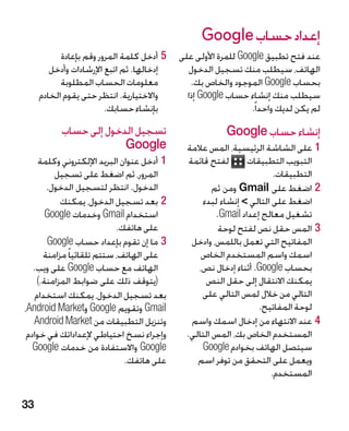 ‫إعداد حساب ‪Google‬‬
           ‫55أدخل كلمة المرور وقم بإعادة‬    ‫عند فتح تطبيق ‪ Google‬للمرة األولى على‬
        ‫إدخالها. ثم اتبع اإلرشادات وأدخل‬      ‫الهاتف، سيطلب منك تسجيل الدخول‬
           ‫معلومات الحساب المطلوبة‬             ‫بحساب ‪ Google‬الموجود والخاص بك.‬
     ‫واالختيارية. انتظر حتى يقوم الخادم‬       ‫سيطلب منك إنشاء حساب ‪ Google‬إذا‬
                        ‫بإنشاء حسابك.‬                           ‫لم يكن لديك واحدا ً.‬
           ‫تسجيل الدخول إلى حساب‬                         ‫إنشاء حساب ‪Google‬‬
                        ‫‪Google‬‬                ‫11على الشاشة الرئيسية، المس عالمة‬
     ‫11أدخل عنوان البريد اإللكتروني وكلمة‬      ‫لفتح قائمة‬       ‫التبويب التطبيقات‬
         ‫المرور، ثم اضغط على تسجيل‬                                     ‫التطبيقات.‬
       ‫الدخول. انتظر لتسجيل الدخول.‬                   ‫22اضغط على ‪ Gmail‬ومن ثم‬
           ‫22بعد تسجيل الدخول، يمكنك‬              ‫اضغط على التالي  إنشاء لبدء‬
       ‫استخدام ‪ Gmail‬وخدمات ‪Google‬‬                     ‫تشغيل معالج إعداد ‪.Gmail‬‬
                            ‫على هاتفك.‬                 ‫33المس حقل نص لفتح لوحة‬
       ‫33ما إن تقوم بإعداد حساب ‪Google‬‬          ‫المفاتيح التي تعمل باللمس، وادخل‬
      ‫على الهاتف، ستتم تلقائيا ً مزامنة‬           ‫اسمك واسم المستخدم الخاص‬
   ‫الهاتف مع حساب ‪ Google‬على ويب.‬                ‫بحساب ‪ .Google‬أثناء إدخال نص،‬
    ‫(يتوقف ذلك على ضوابط المزامنة.)‬                ‫يمكنك االنتقال إلى حقل النص‬
    ‫بعد تسجيل الدخول، يمكنك استخدام‬               ‫التالي من خالل لمس التالي على‬
‫‪ Gmail‬وتقويم ‪ Google‬و‪،Android Market‬‬                               ‫لوحة المفاتيح.‬
   ‫وتنزيل التطبيقات من ‪Android Market‬‬           ‫44عند االنتهاء من إدخال اسمك واسم‬
 ‫وإجراء نسخ احتياطي إلعداداتك في خوادم‬        ‫المستخدم الخاص بك، المس التالي.‬
   ‫‪ Google‬واالستفادة من خدمات ‪Google‬‬              ‫سيتصل الهاتف بخوادم ‪Google‬‬
                              ‫على هاتفك.‬         ‫ويعمل على التحقق من توفر اسم‬
                                                                      ‫المستخدم.‬

‫33‬
 