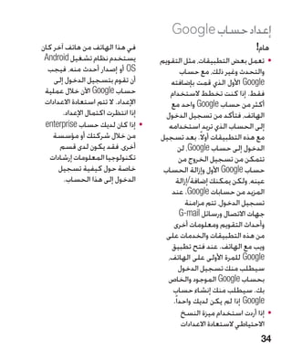 ‫إعداد حساب ‪Google‬‬
‫في هذا الهاتف من هاتف آخر كان‬                                          ‫هام!‬
 ‫يستخدم نظام تشغيل ‪Android‬‬           ‫	 •تعمل بعض التطبيقات، مثل التقويم‬
  ‫‪ OS‬أو إصدار أحدث منه، فيجب‬                  ‫والتحدث وغير ذلك، مع حساب‬
    ‫أن تقوم بتسجيل الدخول إلى‬            ‫‪ Google‬األول الذي قمت بإضافته‬
 ‫حساب ‪ Google‬اآلن خالل عملية‬            ‫فقط. إذا كنت تخطط الستخدام‬
 ‫اإلعداد. ال تتم استعادة االعدادات‬       ‫أكثر من حساب ‪ Google‬واحد مع‬
       ‫إذا انتظرت اكتمال اإلعداد.‬      ‫الهاتف، فتأكد من تسجيل الدخول‬
 ‫	 •إذا كان لديك حساب ‪enterprise‬‬        ‫إلى الحساب الذي تريد استخدامه‬
    ‫من خالل شركتك أو مؤسسة‬           ‫مع هذه التطبيقات أوال ً. بعد تسجيل‬
      ‫أخرى، فقد يكون لدى قسم‬                  ‫الدخول إلى حساب ‪ ،Google‬لن‬
   ‫تكنولوجيا المعلومات إرشادات‬                ‫تتمكن من تسجيل الخروج من‬
      ‫خاصة حول كيفية تسجيل‬            ‫حساب ‪ Google‬األول وإزالة الحساب‬
       ‫الدخول إلى هذا الحساب.‬                ‫عينه، ولكن يمكنك إضافة/إزالة‬
                                         ‫المزيد من حسابات ‪ .Google‬عند‬
                                                ‫تسجيل الدخول، تتم مزامنة‬
                                              ‫جهات االتصال ورسائل ‪G-mail‬‬
                                          ‫وأحداث التقويم ومعلومات أخرى‬
                                       ‫من هذه التطبيقات والخدمات على‬
                                         ‫ويب مع الهاتف. عند فتح تطبيق‬
                                       ‫‪ Google‬للمرة األولى على الهاتف،‬
                                              ‫سيطلب منك تسجيل الدخول‬
                                       ‫بحساب ‪ Google‬الموجود والخاص‬
                                         ‫بك. سيطلب منك إنشاء حساب‬
                                          ‫‪ Google‬إذا لم يكن لديك واحدا ً.‬
                                               ‫	 •إذا أردت استخدام ميزة النسخ‬
                                               ‫االحتياطي الستعادة االعدادات‬
                                                                         ‫43‬
 