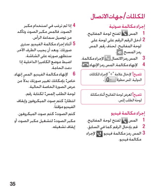 ‫املكاملات/جهاتاالتصال‬
           ‫44إذا لم ترغب في استخدام مكبر‬                             ‫إجراء مكالمة صوتية‬
     ‫الصوت، فالمس مكبر الصوت وتأكد‬                  ‫لفتح لوحة المفاتيح.‬     ‫1 1المس‬
                ‫من توصيل سماعة الرأس.‬                  ‫22أدخل الرقم الرقم على لوحة على‬
       ‫55أثناء إجراء مكالمة الفيديو، سترى‬             ‫لوحة المفاتيح. لحذف رقم، المس‬
    ‫صورتك: وبعد أن يجيب الطرف اآلخر،‬                                 ‫رمز المسح .‬
            ‫ستظهر صورته على الشاشة.‬              ‫3 3المس رمز االتصال إلجراء مكالمة.‬
      ‫اضبط موضع الكاميرا الداخلية إذا‬
                                                 ‫4 4إلنهاء مكالمة، المس رمز اإلنهاء .‬
                            ‫دعت الحاجة.‬
 ‫6 6إلنهاء مكالمة الفيديو، المس إنهاء.‬               ‫تلميح! إلدخال عالمة + إلجراء املكاملات‬
     ‫خاص: بإمكانك تغيير صورتك بدال ً من‬                           ‫.‬        ‫الدولية، املس مطوال ً‬
              ‫عرض الصورة الخاصة الحالية.‬
            ‫لوحة الطلب إلمس: لكتابة رقم.‬              ‫تلميح! لعرض لوحة املفاتيح أثناء مكاملة‬
    ‫انتظار: كتم صوت الميكروفون وإيقاف‬                                        ‫لوحة الطلب إملس.‬
                              ‫الفيديو مؤقتا ً.‬
     ‫كتم الصوت: كتم صوت الميكروفون.‬                                   ‫إجراء مكالمة فيديو‬
  ‫مكبر الصوت: لتشغيل مكبر الصوت أو‬                  ‫لفتح لوحة المفاتيح.‬     ‫1 1المس‬
                             ‫إيقاف تشغيله.‬          ‫2 2قم بإدخال الرقم كما في السابق.‬
                                                    ‫إلجراء‬    ‫33المس رمز مكالمة فيديو‬
                                                                      ‫مكالمة فيديو.‬




‫53‬
 