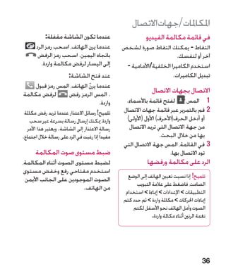 ‫املكاملات/جهاتاالتصال‬
            ‫عندما تكون الشاشة مقفلة:‬                          ‫في قائمة مكالمة الفيديو‬
       ‫عندما يرن الهاتف، اسحب رمز الرد‬            ‫التقاط - يمكنك التقاط صورة لشخص‬
        ‫باتجاه اليمين. اسحب رمز الرفض‬                                    ‫آخر أو لنفسك.‬
         ‫إلى اليسار لرفض مكالمة واردة.‬             ‫استخدم الكاميرا الخلفية/األمامية -‬
                        ‫عند فتح الشاشة:‬                                ‫تبديل الكاميرات.‬
     ‫عندما يرن الهاتف، المس رمز قبول‬
                           ‫ّ‬
‫لرفض مكالمة‬       ‫. المس الرمز رفض‬                               ‫االتصال بجهات االتصال‬
                                ‫واردة.‬             ‫1 1المس ‏لفتح قائمة باألسماء.‬
 ‫تلميح! رسائل االعتذار عندما تريد رفض مكاملة‬      ‫22قم بالتمرير عبر قائمة جهات االتصال‬
    ‫واردة، ميكنك إرسال رسالة بسرعة عبر سحب‬         ‫أو أدخل الحرف(األحرف) األول (األولى)‬
  ‫رسالة االعتذار إلى الشاشة. ويعتبر هذا األمر‬       ‫من جهة االتصال التي تريد االتصال‬
‫مفيدا ً إذا رغبت في الرد على رسالة خالل اجتماع.‬                     ‫بها من خالل البحث.‬
                                                  ‫33في القائمة، المس جهة االتصال التي‬
      ‫ضبط مستوى صوت المكالمة‬                                            ‫تود االتصال بها.‬
‫لضبط مستوى الصوت أثناء المكالمة،‬                               ‫الرد على مكالمة ورفضها‬
 ‫استخدم مفتاحي رفع وخفض مستوى‬
 ‫الصوت الموجودين على الجانب األيمن‬                  ‫تلميح! إذا نسيت تعيني الهاتف إلى الوضع‬
                                                        ‫الصامت، فاضغط على عالمة التبويب‬
                         ‫من الهاتف.‬
                                                   ‫التطبيقات  اإلعدادات  إمياءة  استخدام‬
                                                  ‫إمياءات احلركات  مكاملة واردة  ثم حدد كتم‬
                                                      ‫الصوت وأمل الهاتف نحو األسفل لكتم‬
                                                                ‫نغمة الرنني أثناء مكاملة واردة.‬




                                                                                             ‫63‬
 