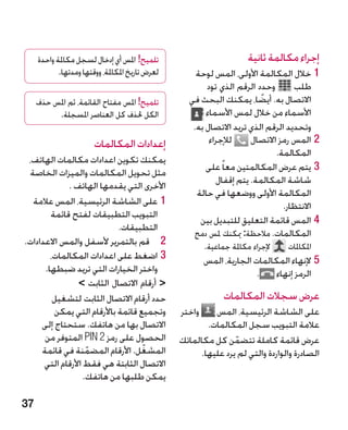 ‫تلميح! املس أي إدخال لسجل مكاملة واحدة‬                             ‫إجراء مكالمة ثانية‬
            ‫لعرض تاريخ املكاملة، ووقتها ومدتها.‬       ‫11خالل المكالمة األولى، المس لوحة‬
                                                         ‫وحدد الرقم الذي تود‬       ‫طلب‬
     ‫تلميح! املس مفتاح القائمة، ثم املس حذف‬         ‫االتصال به. أيضا، يمكنك البحث في‬
                                                                         ‫ً‬
          ‫الكل حلذف كل العناصر املسجلة.‬                  ‫األسماء من خالل لمس األسماء‬
                                                     ‫وتحديد الرقم الذي تريد االتصال به.‬
                        ‫إعدادات المكالمات‬                 ‫لإلجراء‬     ‫22المس رمز االتصال‬
                                                                             ‫المكالمة.‬
 ‫يمكنك تكوين اعدادات مكالمات الهاتف،‬
 ‫مثل تحويل المكالمات والميزات الخاصة‬                     ‫33يتم عرض المكالمتين معا ً على‬
             ‫األخرى التي يقدمها الهاتف .‬                    ‫شاشة المكالمة. يتم إقفال‬
                                                      ‫المكالمة األولى ووضعها في حالة‬
  ‫11على الشاشة الرئيسية، المس عالمة‬                                             ‫االنتظار.‬
        ‫التبويب التطبيقات لفتح قائمة‬
                                                       ‫44المس قائمة التعليق للتبديل بين‬
                            ‫التطبيقات.‬
                                                     ‫المكالمات. مالحظة: ميكنك ملس دمج‬
‫2 قم بالتمرير ألسفل والمس االعدادات.‬‫2‬                     ‫إلجراء مكاملة جماعية.‬   ‫املكاملات‬
        ‫33اضغط على اعدادات المكالمات،‬                      ‫55إلنهاء المكالمات الجارية، المس‬
      ‫واختر الخيارات التي تريد ضبطها.‬                                     ‫الرمز إنهاء .‬
                 ‫ أرقام االتصال الثابت ‬
         ‫حدد أرقام االتصال الثابت لتشغيل‬                         ‫عرض سجالت المكالمات‬
         ‫وتجميع قائمة باألرقام التي يمكن‬          ‫‏واختر‬    ‫على الشاشة الرئيسية، المس‬
     ‫االتصال بها من هاتفك. ستحتاج إلى‬                     ‫عالمة التبويب سجل المكالمات.‬
      ‫الحصول على رمز 2 ‪ PIN‬المتوفر من‬             ‫عرض قائمة كاملة تتضمن كل مكالماتك‬
                                                                  ‫ّ‬
     ‫المشغل. األرقام المضمنة في قائمة‬
                    ‫ّ‬              ‫ّ‬                    ‫الصادرة والواردة والتي لم يرد عليها.‬
      ‫االتصال الثابتة هي فقط األرقام التي‬
                   ‫يمكن طلبها من هاتفك.‬

‫73‬
 