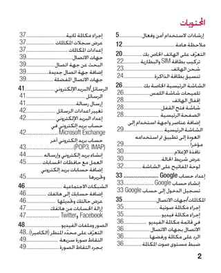 ‫احملتويات‬
‫إجراء مكاملة ثانية....................................73‬             ‫إرشادات الستخدام آمن وفعال��������������������	5‬
‫عرض سجالت املكاملات ..........................73‬                     ‫مالحظة هامة...............................................21‬
‫إعدادات املكاملات......................................73‬
‫جهات االتصال..........................................93‬             ‫التعرف على الهاتف اخلاص بك ..................02‬                   ‫ّ‬
‫البحث عن جهة اتصال..........................93‬                       ‫تركيب بطاقة ‪ SIM‬والبطارية ...............22‬
‫إضافة جهة اتصال جديدة.....................93‬                         ‫شحن الهاتف...........................................32‬
‫جهات االتصال املفضلة.........................93‬                      ‫تنسيق بطاقة الذاكرة............................42‬
‫الرسائل/البريد اإللكتروني...........................14‬               ‫الشاشة الرئيسية اخلاصة بك...................62‬
‫الرسائل .....................................................14‬      ‫تلميحات شاشة اللمس........................62‬
‫إرسال رسالة.............................................14‬           ‫إقفال الهاتف ..........................................82‬
‫تغيير اعدادات الرسائل ...........................24‬                  ‫شاشة فتح القفل..................................82‬
‫إعداد البريد اإللكتروني...........................24‬                 ‫الصفحة الرئيسية ................................82‬
                          ‫�حساب بريد إلكتروني في‬                               ‫إضافة عناصر واجهة استخدام إلى‬
‫‪42.................... Microsoft Exchange‬‬
   ‫.‬                                                                 ‫الشاشة الرئيسية....................................92‬
                         ‫�حساب بريد إلكتروني آخر‬                                     ‫�العودة إلى تطبيق مت استخدامه‬
‫(‪43..............................)POP3، IMAP‬‬
   ‫.‬                                                                 ‫مؤخرا ً ...........................................................92‬
‫إنشاء بريد إلكتروني وإرساله................44‬                        ‫نافذة اإلعالم..............................................03‬
‫العمل مع حافظات احلسابات...............54‬                            ‫عرض شريط احلالة..................................03‬
                 ‫�إضافة حسابات بريد إلكتروني‬                         ‫لوحة املفاتيح على الشاشة.................23‬
‫وحتريرها........................................................54‬   ‫إعداد حساب ‪33....................... Google‬‬
‫الشبكات االجتماعية..................................64‬               ‫إنشاء حساب ‪33................... Google‬‬
                                                                           ‫.‬
‫إضافة حسابك إلى هاتفك ...................64‬                          ‫تسجيل الدخول إلى حساب ‪33.Google‬‬
‫عرض حالتك وحتديثها ...........................64‬                     ‫املكاملات/جهات االتصال...............................53‬
‫إزالة احلسابات من هاتفك......................74‬                      ‫إجراء مكاملة صوتية................................53‬
‫‪ Facebook‬و‪47..................... Twitter‬‬
   ‫.‬                                                                 ‫إجراء مكاملة فيديو..................................53‬
‫الصور وملفات الفيديو.................................84‬              ‫في قائمة مكاملة الفيديو .....................63‬
‫التعرف على محدد املنظر (الكاميرا)..84‬
   ‫.‬                                                                 ‫االتصال بجهات االتصال ........................63‬
                                       ‫ّ‬                   ‫ّ‬
‫التقاط صورة سريعة .............................94‬                    ‫الرد على مكاملة ورفضها........................63‬
‫مبجرد التقاط الصورة..............................94‬                  ‫ضبط مستوى صوت املكاملة.................63‬
                                                                                                                                   ‫2‬
 