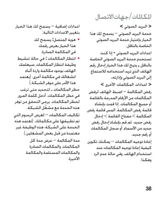 ‫املكاملات/جهاتاالتصال‬
 ‫اعدادات إضافية – يسمح لك هذا الخيار‬                                  ‫ البريد الصوتي ‬
                     ‫بتغيير االعدادات التالية:‬    ‫خدمة البريد الصوتي – يسمح لك هذا‬
               ‫	 •هوية المتصل: يسمح لك‬                 ‫الخيار بإختيار خدمة البريد الصوتي‬
                  ‫هذا الخيار بعرض رقمك‬                                    ‫الخاصة بالناقل.‬
                    ‫في المكالمة الصادرة.‬                  ‫اعدادات البريد الصوتي - إذا كنت‬
  ‫	 •انتظار المكالمات : في حالة تنشيط‬             ‫تستخدم خدمة البريد الصوتي الخاصة‬
    ‫وظيفة انتظار المكالمات، سيعلمك‬                ‫بالناقل , يتيح لك هذا الخيار إدخال رقم‬
        ‫الهاتف بوجود مكالمة واردة أثناء‬            ‫الهاتف الذي تريد استخدامه لالستماع‬
    ‫انشغالك في مكالمة أخرى. (يعتمد‬                              ‫إلى البريد الصوتي وإدارته.‬
           ‫هذا األمر على موفر الشبكة.)‬                    ‫ اعدادات المكالمات األخرى ‬
     ‫حظر المكالمات ـ لتحديد متى ترغب‬              ‫رفض المكالمة – اضبط الهاتف لرفض‬
   ‫في حظر المكالمات. أدخل كلمة المرور‬             ‫المكالمات من األرقام المدرجة بالقائمة‬
‫لحظر المكالمات. يرجى التحقق من توفر‬                   ‫أو جميع المكالمات. إذا قمت بإنشاء‬
         ‫هذه الخدمة مع مشغل الشبكة.‬
                       ‫ّ‬                         ‫قائمة رفض المكالمة، المس قائمة رفض‬
‫تكاليف المكالمات – لعرض الرسوم التي‬                  ‫المكالمة  مفتاح القائمة  إدخال‬
‫تم تطبيقها على مكالماتك. (تعتمد هذه‬                ‫رفض جديد. ثم قم بإنشاء إدخال رفض‬
 ‫الخدمة على الشبكة؛ هذه الوظيفة غير‬                ‫جديد من األسماء، أو سجل المكالمات‬
       ‫معتمدة من قبل بعض المشغلين.)‬                                          ‫أو رقم جديد.‬
            ‫مدة المكالمة – عرض مدة كل‬            ‫إعادة توجيه المكالمات – يمكنك تكوين‬
           ‫المكالمات، والمكالمات الصادرة‬               ‫كيفية إعادة توجيه المكالمات عند‬
         ‫والمكالمات المستلمة والمكالمة‬               ‫استخدام الهاتف، وفي حالة عدم الرد‬
                                      ‫األخيرة.‬                                      ‫وهكذا.‬




                                                                                      ‫83‬
 