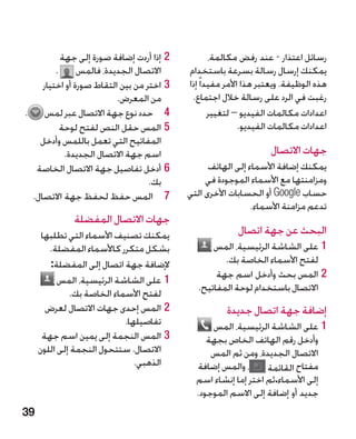 ‫22إذا أردت إضافة صورة إلى جهة‬            ‫رسائل اعتذار - عند رفض مكالمة،‬
        ‫االتصال الجديدة، فالمس .‬          ‫يمكنك إرسال رسالة بسرعة باستخدام‬
    ‫33اختر من بين التقاط صورة أو اختيار‬   ‫هذه الوظيفة. ويعتبر هذا األمر مفيدا ً إذا‬
                         ‫من المعرض.‬        ‫رغبت في الرد على رسالة خالل اجتماع.‬
‫4 4حدد نوع جهة االتصال عبر لمس .‬                  ‫اعدادات مكالمات الفيديو – لتغيير‬
         ‫55المس حقل النص لفتح لوحة‬                         ‫اعدادات مكالمات الفيديو.‬
   ‫المفاتيح التي تعمل باللمس وأدخل‬
          ‫اسم جهة االتصال الجديدة.‬                                ‫جهات االتصال‬
  ‫66أدخل تفاصيل جهة االتصال الخاصة‬              ‫يمكنك إضافة األسماء إلى الهاتف‬
                                  ‫بك.‬          ‫ومزامنتها مع األسماء الموجودة في‬
 ‫7 7المس حفظ لحفظ جهة االتصال.‬            ‫حساب ‪ Google‬أو الحسابات األخرى التي‬
                                                            ‫تدعم مزامنة األسماء.‬
              ‫جهات االتصال المفضلة‬
      ‫يمكنك تصنيف األسماء التي تطلبها‬                   ‫البحث عن جهة اتصال‬
        ‫بشكل متكرر كاألسماء المفضلة.‬            ‫11على الشاشة الرئيسية، المس‬
        ‫إلضافة جهة اتصال إلى المفضلة:‬              ‫لفتح األسماء الخاصة بك.‬
                                                 ‫22المس بحث وأدخل اسم جهة‬
           ‫11على الشاشة الرئيسية، المس‬
                                            ‫االتصال باستخدام لوحة المفاتيح.‬
              ‫لفتح األسماء الخاصة بك.‬
       ‫22المس إحدى جهات االتصال لعرض‬                 ‫إضافة جهة اتصال جديدة‬
                            ‫تفاصيلها.‬           ‫11على الشاشة الرئيسية، المس‬
      ‫33المس النجمة إلى يمين اسم جهة‬           ‫وأدخل رقم الهاتف الخاص بجهة‬
     ‫االتصال. ستتحول النجمة إلى اللون‬           ‫االتصال الجديدة، ومن ثم المس‬
                               ‫الذهبي.‬      ‫، والمس إضافة‬      ‫مفتاح القائمة‬
                                            ‫إلى األسماء.ثم اختر إما إنشاء اسم‬
                                            ‫جديد أو إضافة إلى االسم الموجود.‬
‫93‬
 