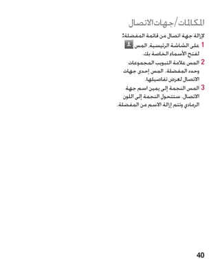 ‫املكاملات/جهاتاالتصال‬
  ‫إلزالة جهة اتصال من قائمة المفضلة:‬
         ‫11على الشاشة الرئيسية، المس‬
            ‫لفتح األسماء الخاصة بك.‬
     ‫22المس عالمة التبويب المجموعات‬
   ‫وحدد المفضلة. المس إحدى جهات‬
              ‫االتصال لعرض تفاصيلها.‬
    ‫33المس النجمة إلى يمين اسم جهة‬
   ‫االتصال. ستتحول النجمة إلى اللون‬
‫الرمادي وتتم إزالة االسم من المفضلة.‬




                                ‫04‬
 