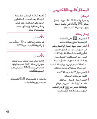 ‫الرسائل/البريداإللكتروني‬
         ‫55تُفتح شاشة الرسائل متضمنة‬                                          ‫الرسائل‬
         ‫الرسالة بعد اسمك. كما تظهر‬                 ‫يجمع الهاتف 029‪ LG-P‬ميزات إرسال‬
          ‫الردود على الشاشة. عند عرض‬                 ‫رسائل ‪ SMS‬و‪ MMS‬في قائمة واحدة‬
          ‫رسائل إضافية وإرسالها، تنشأ‬                        ‫بديهية وسهلة االستخدام.‬
                     ‫سلسلة الرسائل.‬
                                                                         ‫إرسال رسالة‬
                                ‫تحذير‬                    ‫على الشاشة‬       ‫11المس رمز‬
 ‫قد يختلف احلد املكون من 061 حرفاً من بلد‬                ‫الرئيسية لفتح رسالة فارغة.‬
           ‫إلى آخر وفقاً لكيفية ترميز ‪.SMS‬‬        ‫22أدخل اسم جهة اتصال أو اتصل برقم‬
                                                    ‫في حقل إلى. بمجرد إدخال االسم،‬
                                                    ‫تظهر األسماء المطابقة. بإمكانك‬
                                ‫تحذير‬               ‫لمس أحد المستلمين المقترحين.‬
      ‫إذا متت إضافة صورة أو ملف فيديو أو ملف‬       ‫يمكنك إضافة جهات اتصال عديدة.‬
      ‫صوتي إلى رسالة ‪ MS‬‏، فسيتم حتويلها‬
                     ‫‪S‬‬                           ‫	مالحظة: سيتم فرض رسوم الرسالة النصية‬
     ‫تلقائياً إلى رسالة ‪ ،MMS‬وستفرض عليك‬            ‫لكل رسالة ترسلها إلى شخص مختلف.‬
                          ‫الرسوم وفقاً لذلك.‬          ‫33المس خيار كتابة رسالة أدناه‬
                                                              ‫للبدء في كتابة الرسالة.‬
     ‫مالحظة: إذا تلقيت رسالة ‪ SMS‬أثناء مكاملة،‬           ‫44�المس إرسال إلرسال رسالتك.‬
                     ‫فسيصدر رنني يعلمك بذلك.‬         ‫تلميح ! بإمكانك لمس رمز إلرفاق‬
                                                   ‫إلرفاق الملف‬    ‫بإمكانك لمس رمز‬
                                                      ‫الذي تريد مشاركته مع رسالتك.‬




‫14‬
 