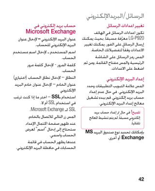 ‫الرسائل/البريداإللكتروني‬
           ‫حساب بريد إلكتروني في‬                               ‫تغيير اعدادات الرسائل‬
        ‫‪Microsoft Exchange‬‬                           ‫تكون اعدادات الرسائل في الهاتف‬
   ‫عنوان البريد اإللكتروني – إلدخال عنوان‬     ‫029‪ LG-P‬معرفة مسبقاً، بحيث يمكنك‬
                                                                       ‫ّ‬
               ‫البريد اإللكتروني للحساب.‬       ‫إرسال الرسائل على الفور. يمكنك تغيير‬
‫اسم المستخدم ـ إلدخال اسم مستخدم‬                   ‫االعدادات وفقا ً لتفضيالتك الخاصة.‬
                                 ‫الحساب.‬              ‫المس رمز الرسائل على الشاشة‬
          ‫كلمة المرور - إلدخال كلمة مرور‬       ‫الرئيسية والمس مفتاح القائمة، ومن ثم‬
                                 ‫الحساب.‬                        ‫اضغط على االعدادات.‬
‫النطاق – إلدخال نطاق الحساب (اختياري)‬                          ‫إعداد البريد اإللكتروني‬
 ‫عنوان الخادم – إلدخال عنوان خادم البريد‬        ‫المس عالمة التبويب التطبيقات وحدد‬
                                 ‫اإللكتروني‬      ‫البريد اإللكتروني. في حال عدم إعداد‬
‫استخدام ‪ SL‬‏ – اختر ما إذا كنت ترغب‬
                            ‫‪S‬‬                   ‫حساب بريد إلكتروني، قم ببدء تشغيل‬
                   ‫في استخدام ‪ SSL‬أم ال.‬
                          ‫‏‬                             ‫معالج إعداد البريد اإللكتروني.‬
            ‫‪ SSL‬لـ ‪.Microsoft Exchange‬‬               ‫تلميح! في حال مت إعداد حساب بريد‬
          ‫المس زر التالي لالتصال بالخادم.‬         ‫إلكتروني مسبقاً، لم يتم تنشيط املعالج‬
        ‫عند ظهور صفحة اكتمال اإلعداد،‬                                           ‫تلقائياً.‬
         ‫ستحتاج إلى إدخال اسم لعرض‬
                                                ‫بإمكانك تحديد نوع صندوق البريد ‪MS‬‬
                           ‫الحساب واسمي.‬
                                                             ‫‪ Exchange‬أو أخرى.‬
          ‫عندها يظهر الحساب في قائمة‬
  ‫الحسابات في حافظة البريد اإللكتروني.‬




                                                                                       ‫24‬
 