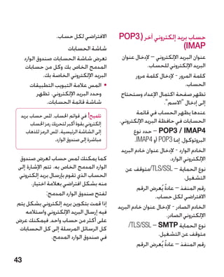‫االفتراضي لكل حساب.‬       ‫حساب بريد إلكتروني آخر (،3‪POP‬‬
                          ‫شاشة الحسابات‬                             ‫‪)IMAP‬‬
     ‫تعرض شاشة الحسابات صندوق الوارد‬            ‫عنوان البريد اإللكتروني – إلدخال عنوان‬
     ‫المدمج الخاص بك وكل من حسابات‬                          ‫البريد اإللكتروني للحساب.‬
              ‫البريد اإللكتروني الخاصة بك.‬             ‫كلمة المرور - إلدخال كلمة مرور‬
        ‫	 •المس عالمة التبويب التطبيقات‬                                            ‫الحساب.‬
            ‫وحدد البريد اإللكتروني. تظهر‬       ‫تظهر صفحة اكتمال اإلعداد وستحتاج‬
                ‫شاشة قائمة الحسابات.‬                               ‫إلى إدخال االسم.‬
  ‫تلميح! في قوائم احلساب، املس حساب بريد‬               ‫عندها يظهر الحساب في قائمة‬
       ‫إلكتروني بقوة أكبر لتحريك رمز احلساب‬   ‫الحسابات في حافظة البريد اإللكتروني.‬
    ‫إلى الشاشة الرئيسية. املس الرمز للذهاب‬            ‫4‪ – POP3 / IMAP‬حدد نوع‬
                   ‫مباشرة إلى صندوق الوارد.‬           ‫البروتوكول، إما 3‪ POP‬أو 4‪.IMAP‬‬
                                               ‫الخادم الوارد - إلدخال عنوان خادم البريد‬
 ‫كما يمكنك لمس حساب لعرض صندوق‬                                            ‫اإللكتروني الوارد.‬
‫الوارد المدمج الخاص به. تتم اإلشارة إلى‬           ‫نوع الحماية‏– ‪/TLS/SSL‬متوقف عن‬
 ‫الحساب الذي تقوم بإرسال بريد إلكتروني‬                                            ‫التشغيل.‬
      ‫منه بشكل افتراضي بعالمة اختيار.‬
                                                       ‫رقم المنفذ – عادة يُعرض الرقم‬
                                                                    ‫ً‬
             ‫لفتح صندوق الوارد المدمج:‬                          ‫االفتراضي لكل حساب.‬
‫إذا قمت بتكوين بريد إلكتروني بشكل يتم‬         ‫الخادم الصادر - إلدخال عنوان خادم البريد‬
    ‫فيه إرسال البريد اإللكتروني واستالمه‬                                ‫اإللكتروني الصادر.‬
‫على أكثر من حساب واحد، فيمكنك عرض‬
 ‫كل الرسائل المرسلة إلى كل الحسابات‬                ‫نوع الحماية ‪/TLS/SSL – SMTP‬‬
                                                              ‫‏‬
                ‫في صندوق الوارد المدمج.‬                          ‫متوقف عن التشغيل.‬
                                                       ‫رقم المنفذ – عادة يُعرض الرقم‬
                                                                      ‫ً‬

‫34‬
 