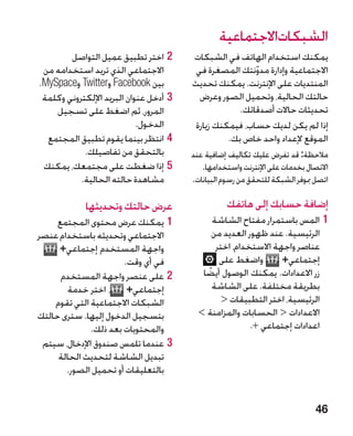 ‫الشبكاتاالجتماعية‬
        ‫22اختر تطبيق عميل التواصل‬       ‫يمكنك استخدام الهاتف في الشبكات‬
 ‫االجتماعي الذي تريد استخدامه من‬         ‫االجتماعية وإدارة مدونتك المصغرة في‬
                                                        ‫ّ‬
‫بين ‪ Facebook‬و‪ Twitter‬و‪.MySpace‬‬         ‫المنتديات على اإلنترنت. يمكنك تحديث‬
 ‫33أدخل عنوان البريد اإللكتروني وكلمة‬     ‫حالتك الحالية، وتحميل الصور وعرض‬
    ‫المرور، ثم اضغط على تسجيل‬                       ‫تحديثات حاالت أصدقائك.‬
                            ‫الدخول.‬     ‫إذا لم يكن لديك حساب، فيمكنك زيارة‬
  ‫44انتظر بينما يقوم تطبيق المجتمع‬               ‫الموقع إلعداد واحد خاص بك.‬
            ‫بالتحقق من تفاصيلك.‬         ‫مالحظة: قد تفرض عليك تكاليف إضافية عند‬
 ‫55إذا ضغطت على مجتمعك، يمكنك‬              ‫االتصال بخدمات على اإلنترنت واستخدامها.‬
           ‫مشاهدة حالته الحالية.‬        ‫اتصل مبوفر الشبكة للتحقق من رسوم البيانات.‬

            ‫عرض حالتك وتحديثها‬                    ‫إضافة حسابك إلى هاتفك‬
     ‫11يمكنك عرض محتوى المجتمع‬                ‫11المس باستمرار مفتاح الشاشة‬
‫االجتماعي وتحديثه باستخدام عنصر‬               ‫الرئيسية. عند ظهور العديد من‬
     ‫واجهة المستخدم إجتماعي+‬                   ‫عناصر واجهة االستخدام، اختر‬
                       ‫في أي وقت.‬               ‫واضغط على‬        ‫إجتماعي+‬
      ‫22�على عنصر واجهة المستخدم‬           ‫‏زر االعدادات. يمكنك الوصول أيضا‬
                                            ‫ً‬
       ‫إجتماعي+ ، اختر خدمة‬                   ‫بطريقة مختلفة. على الشاشة‬
    ‫الشبكات االجتماعية التي تقوم‬                 ‫الرئيسية، اختر التطبيقات ‬
‫بتسجيل الدخول إليها. سترى حالتك‬           ‫االعدادات  الحسابات والمزامنة ‬
              ‫والمحتويات بعد ذلك.‬                        ‫اعدادات إجتماعي +.‬
 ‫33عندما تلمس صندوق اإلدخال، سيتم‬
     ‫تبديل الشاشة لتحديث الحالة‬
       ‫بالتعليقات أو تحميل الصور.‬


                                                                              ‫64‬
 