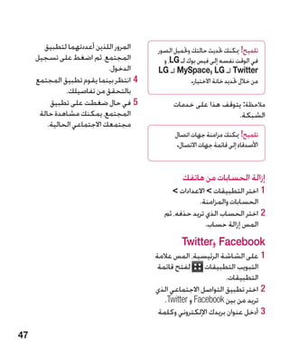 ‫المرور اللذين أعددتهما لتطبيق‬     ‫تلميح! ميكنك حتديث حالتك وحتميل الصور‬
     ‫المجتمع، ثم اضغط على تسجيل‬            ‫في الوقت نفسه إلى فيس بوك لـ ‪ ،LG‬و‬
                             ‫الدخول.‬     ‫‪ Twitter‬لـ ‪ LG‬و‪ MySpace‬لـ ‪LG‬‬
     ‫44انتظر بينما يقوم تطبيق المجتمع‬                 ‫من خالل حتديد خانة االختيار.‬
               ‫بالتحقق من تفاصيلك.‬
          ‫55في حال ضغطت على تطبيق‬              ‫مالحظة: يتوقف هذا على خدمات‬
      ‫المجتمع، يمكنك مشاهدة حالة‬                                 ‫الشبكة.‬
         ‫مجتمعك االجتماعي الحالية.‬
                                               ‫تلميح! ميكنك مزامنة جهات اتصال‬
                                                ‫األصدقاء إلى قائمة جهات االتصال.‬


                                                   ‫إزالة الحسابات من هاتفك‬
                                             ‫11اختر التطبيقات  االعدادات ‬
                                                      ‫الحسابات والمزامنة.‬
                                           ‫22اختر الحساب الذي تريد حذفه، ثم‬
                                                         ‫المس إزالة حساب.‬
                                                  ‫‪ Facebook‬و‪Twitter‬‬
                                        ‫11على الشاشة الرئيسية، المس عالمة‬
                                         ‫التبويب التطبيقات لفتح قائمة‬
                                                               ‫التطبيقات.‬
                                        ‫22اختر تطبيق التواصل االجتماعي الذي‬
                                           ‫تريد من بين ‪ Facebook‬و ‪.Twitter‬‬
                                         ‫33أدخل عنوان بريدك اإللكتروني وكلمة‬

‫74‬
 