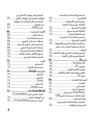 ‫�كيفية نقل جهات االتصال من‬                                                   ‫�استخدام االعدادات املتقدمة‬
‫الهاتف القدمي إلى الهاتف احلالي............56‬                             ‫(الكاميرا) .....................................05‬
                                                                             ‫.‬
          ‫�كيفية إرسال البيانات من الهاتف‬                                 ‫عرض الصور احملفوظة.............................15‬
‫عبر بلوتوث ..................................................66‬                                    ‫التعرف على محدد املنظر‬
                                                                                                                  ‫ّ‬                    ‫ّ‬
‫منفذ ‪67................................HDMI‬‬
   ‫.‬                                                                      ‫(كاميرا الفيديو).............................25‬
                                                                             ‫.‬
‫األدوات املساعدة............................................86‬            ‫التقاط فيديو سريع.................................35‬
‫ضبط املنبه...............................................86‬
                                                     ‫ّ‬                    ‫بعد التقاط فيديو....................................35‬
‫استخدام احلاسبة...................................86‬                                         ‫�استخدام االعدادات املتقدمة‬
‫إضافة حدث إلى التقومي .........................86‬                         ‫(كاميرا الفيديو).............................35‬
                                                                             ‫.‬
‫تسجيل ملف صوتي أو صوت ...............96‬                                   ‫مشاهدة ملفات الفيديو احملفوظة.......45‬
‫إرسال التسجيل الصوتي......................96‬                                         ‫�ضبط مستوى الصوت عند عرض‬
‫املنطقة الزمنية الرئيسية.....................96‬                           ‫فيديو............................................................45‬
‫محول األلعاب ثالثية األبعاد...................07‬               ‫ّ‬          ‫الصور وملفات الفيديو ثالثية األبعاد...55‬
‫تعديل ملفات الفيديو.............................07‬                        ‫التقاط فيديو ثالثي األبعاد.....................65‬
‫الويب ...............................................................27‬   ‫عالم ‪58........................................ 3D‬‬
‫املتصفح ...................................................27‬             ‫‪58.............................. YouTube 3D‬‬
                                                                             ‫.‬
‫استخدام اخليارات....................................27‬                    ‫معرض ‪58..................................3D‬‬
                                                                             ‫.‬
                                                                          ‫كاميرا ثالثية األبعاد ................................85‬
‫تطبيقات ‪74............................ Google‬‬                             ‫ألعاب وتطبيقات ثالثية األبعاد..............85‬
‫اخلرائط.......................................................47‬          ‫دليل ‪59.................................... 3D‬‬
                                                                             ‫.‬
‫السوق........................................................47‬
‫‪74....................................... Gmail‬‬
   ‫.‬                                                                      ‫الوسائط املتعددة..........................................06‬
‫الدردشة.....................................................47‬            ‫املعرض.......................................................06‬
‫بحث ‪74.............................. Google‬‬
   ‫.‬                                                                      ‫املوسيقى..................................................16‬
                                                                          ‫تشغيل أغنية...........................................16‬
‫‪75............................LG SmartWorld‬‬                               ‫‪ SmartShare‬استخدام.........................16‬
       ‫كيف حتصل على ‪LG SmartWorld‬‬                                  ‫�‬                 ‫نقل ملفات عبر وحدة تخزين‪USB‬‬                             ‫�‬
‫من الهاتف لديك........................................57‬                  ‫عالية السعة..............................................46‬
‫كيف تستخدم ‪75.....LG SmartWorld‬‬
   ‫.‬                                                                                   ‫كيفية حفظ ملفات املوسيقى/‬                           ‫�‬
                                                                          ‫الفيديو في الهاتف....................................46‬
 ‫3‬
 