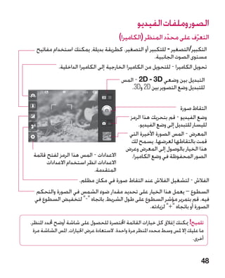 ‫الصور وملفات الفيديو‬
                                          ‫التعرف على محدد المنظر (الكاميرا)‬
                                                             ‫ّ‬        ‫ّ‬
   ‫التكبير/التصغير - للتكبير أو التصغير. كطريقة بديلة، يمكنك استخدام مفاتيح‬
                                                         ‫مستوى الصوت الجانبية.‬
            ‫تحويل الكاميرا - للتحويل من الكاميرا الخارجية إلى الكاميرا الداخلية.‬
                                           ‫التبديل بين وضعي ‪ - 2D - 3D‬المس‬
                                              ‫للتبديل وضع التصوير بين ‪ 2D‬و‪.3D‬‬

                                                                      ‫التقاط صورة‬
                                              ‫وضع الفيديو - قم بتحريك هذا الرمز‬
                                                   ‫لليسار للتبديل إلى وضع الفيديو.‬
                                              ‫المعرض - المس الصورة األخيرة التي‬
                                              ‫قمت بالتقاطها لعرضها. يسمح لك‬
                                             ‫هذا الخيار بالوصول إلى المعرض وعرض‬
 ‫االعدادات - المس هذا الرمز لفتح قائمة‬         ‫الصور المحفوظة في وضع الكاميرا.‬
       ‫االعدادات انظر استخدام االعدادات‬
                           ‫المتقدمة.‬
                      ‫الفالش - لتشغيل الفالش عند التقاط صورة في مكان مظلم.‬
  ‫السطوع – يعمل هذا الخيار على تحديد مقدار ضوء الشمس في الصورة والتحكم‬
  ‫فيه. قم بتمرير مؤشر السطوع على طول الشريط، باتجاه - لتخفيض السطوع في‬
                                                ‫الصورة أو باتجاه + لزيادته.‬

‫تلميح! ميكنك إغالق كل خيارات القائمة اخملتصرة للحصول على شاشة أوضح حملدد املنظر.‬
  ‫ما عليك إال ملس وسط محدد املنظر مرة واحدة. الستعادة عرض اخليارات، املس الشاشة مرة‬
                                                                              ‫أخرى.‬


                                                                                 ‫84‬
 