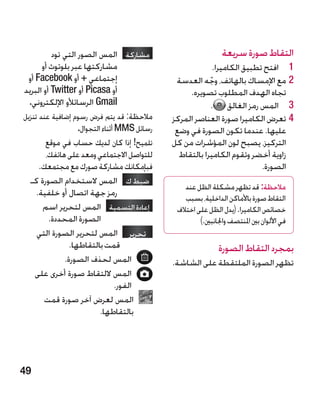 ‫مشاركة المس الصور التي تود‬                        ‫التقاط صورة سريعة‬
       ‫مشاركتها عبر بلوتوث أو‬                             ‫1 1افتح تطبيق الكاميرا.‬
 ‫إجتماعي + أو ‪ Facebook‬أو‬                   ‫22مع اإلمساك بالهاتف، وجه العدسة‬
                                                       ‫ّ‬
‫أو ‪ Picasa‬أو ‪ Twitter‬أو البريد‬                  ‫تجاه الهدف المطلوب تصويره.‬
  ‫‪ Gmail‬الرسائألو اإللكتروني.‬                            ‫3 3المس رمز الغالق .‬
‫مالحظة: قد يتم فرض رسوم إضافية عند تنزيل‬   ‫44تعرض الكاميرا صورة العناصر المركز‬
                ‫رسائل ‪ MMS‬أثناء التجوال.‬    ‫عليها. عندما تكون الصورة في وضع‬
       ‫تلميح! إذا كان لديك حساب في موقع‬    ‫التركيز، يصبح لون المؤشرات من كل‬
       ‫للتواصل االجتماعي ومعد على هاتفك،‬     ‫زاوية أخضر وتقوم الكاميرا بالتقاط‬
     ‫فبإمكانك مشاركة صورك مع مجتمعك.‬                                     ‫الصورة.‬
  ‫ضبط ك المس الستخدام الصورة كـ‬
                                               ‫مالحظة: قد تظهر مشكلة الظل عند‬
    ‫رمز جهة اتصال أو خلفية.‬
                                               ‫التقاط صورة باألماكن الداخلية، بسبب‬
      ‫إعادة التسمية المس لتحرير اسم‬        ‫خصائص الكاميرا. (يدل الظل على اختالف‬
        ‫الصورة المحددة.‬                             ‫في األلوان بني املنتصف واجلانبني.)‬
    ‫تحرير  المس لتحرير الصورة التي‬
               ‫قمت بالتقاطها.‬                               ‫بمجرد التقاط الصورة‬
             ‫المس لحذف الصورة.‬            ‫تظهر الصورة الملتقطة على الشاشة.‬
   ‫المس اللتقاط صورة أخرى على‬
                            ‫الفور.‬
      ‫المس لعرض آخر صورة قمت‬
                        ‫بالتقاطها.‬




‫94‬
 