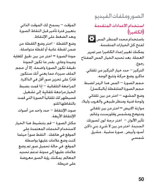 ‫الصور وملفات الفيديو‬
     ‫المؤقت – يسمح لك الموقت الذاتي‬                   ‫استخدام االعدادات المتقدمة‬
    ‫بتعيين فترة تأخير قبل التقاط الصورة‬                                 ‫(الكاميرا)‬
               ‫وبعد الضغط على اإللتقاط.‬                  ‫باستخدام محدد المنظر، المس‬
    ‫وضع اللقطة - اختر وضع اللقطة من‬                        ‫لفتح كل الخيارات المتقدمة.‬
    ‫ضمن لقطة عادية أو لقطة متواصلة.‬                ‫يمكنك تغيير إعداد الكاميرا عبر تمرير‬
‫جودة الصورة – اختر من بين دقيق للغاية‬         ‫العجلة. بعد تحديد الخيار، المس المفتاح‬
       ‫وجيدة وعادي. بقدر ما تكون الجودة‬                                            ‫رجوع.‬
 ‫دقيقة تكون الصورة واضحة. إال أن حجم‬              ‫التركيز – حدد خيار التركيز من تلقائي،‬
     ‫الملف سيزداد مما يعني أنك ستكون‬                      ‫ماكرو، وضع حركة وتتبع الوجه.‬
     ‫قادرًا على تخزين صورٍ أقل في الذاكرة.‬
                                                ‫حجم الصورة – المس هذا الرمز لضبط‬
    ‫المراجعة التلقائية – إذا قمت بضبط‬               ‫حجم الصورة الملتقطة (بالبكسل).‬
       ‫الخيار مراجعة تلقائية إلى تشغيل،‬
   ‫فسيظهر لك تلقائيا ً الصورة التي قمت‬              ‫وضع المشهد – اختر من بين تلقائي‬
                           ‫بالتقاطها للتو.‬    ‫ولوحة فنية ومنظر طبيعي والغروب وليال.‬
   ‫صوت اإللتقاط – حدد واحد من أصوات‬                  ‫موازنة االبيض – اختر من بين تلقائي‬
                          ‫اإللتقاط األربعة.‬         ‫ومتوهج ومشمس وفلورسنت وغائم.‬
                                                   ‫تأثير األلوان – اختر درجة لون لصورتك‬
 ‫مكان الصورة – قم بتنشيط هذا الخيار‬
                                                ‫الجديدة. اختر من بين ال شيء، بني داكن،‬
       ‫الستخدام الخدمات المعتمدة على‬
                                                     ‫أسود وأبيض ، صورة سلبية ، مشرق،‬
   ‫الموقع في هاتفك . التقط صورا ً حيثما‬
                                                                                 ‫شمسي‬
         ‫كنت وضع عالمات عليها بواسطة‬
    ‫الموقع. في حالة تحميل صورٍ تم وضع‬
    ‫عالمات عليها إلى مدونة تدعم تحديد‬
     ‫المعالم، يمكنك رؤية الصور معروضة‬
                              ‫على خريطة.‬


                                                                                    ‫05‬
 