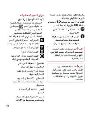 ‫عرض الصور المحفوظة‬                  ‫مالحظة: تكون هذه الوظيفة متوفرة عندما‬
               ‫11يمكنك الوصول إلى الصور‬                        ‫تكون خدمة املواقع منشطة.‬
   ‫المحفوظة من ضمن وضع الكاميرا.‬                ‫التخزين – حدد إما بطاقة ‪ SD‬داخلية أو‬
    ‫وسيظهر‬             ‫ما عليك سوى لمس‬                 ‫بطاقة ‪ SD‬خارجية لحفظ الصور.‬
           ‫المعرض على الشاشة. المس‬                    ‫استعادة كل اعدادات الكاميرا‬
         ‫الصورة على الشاشة. سيظهر‬                                       ‫االفتراضية.‬
 ‫أمامك الخيار عرض الشرائح والقائمة.‬                  ‫المس هذا إذا كنت تريد معرفة‬
  ‫المس لبدء عرض الشرائح. المس‬                            ‫كيفية عمل هذه الوظيفة.‬
‫القائمة وحدد الخيارات التي تريدها.‬                    ‫سيعطك هذا توجيها سرعيا.‬
        ‫المس لمشاركة المحتويات.‬                    ‫تلميح! لدى خروجك من تطبيق الكاميرا،‬
                   ‫المس لحذف صورة.‬               ‫تعود بعض االعدادات إلى وضعها االفتراضي.‬
     ‫المس المزيد لعرض المزيد من‬                        ‫حتقق من اعدادات الكاميرا قبل التقاط‬
      ‫الخيارات، كما هو موضح أدناه.‬                                           ‫الصورة التالية.‬
              ‫تفاصيل - لمعرفة المزيد من‬
                   ‫المعلومات حول المحتوى.‬             ‫تلميح! تقع قائمة االعدادات فوق محدد‬
             ‫ضبط كـ - لضبط كرمز جهة‬                 ‫املنظر، لذا عند القيام بتغيير عناصر ألوان‬
                                                                   ‫ّ‬
                                                    ‫الصورة أو جودتها، ستتمكن من مشاهدة‬
                           ‫اتصال أو خلفية.‬
                                                     ‫تغييرات الصورة في املعاينة خلف قائمة‬
             ‫اقتصاص - القتصاص الصورة.‬                                             ‫االعدادات.‬
        ‫حرك إصبعك عبر الشاشة لتحديد‬        ‫ّ‬
                                    ‫منطقة.‬
                ‫تدوير - للتدوير إلى اليسار أو‬
                                     ‫اليمين.‬
            ‫تحرير - المس الصورة لتحريرها‬
            ‫باستخدام مجموعة من األدوات.‬

‫15‬
 