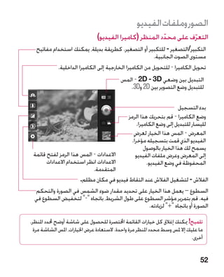 ‫الصور وملفات الفيديو‬
                                ‫التعرف على محدد المنظر (كاميرا الفيديو)‬
                                                         ‫ّ‬        ‫ّ‬
   ‫التكبير/التصغير - للتكبير أو التصغير. كطريقة بديلة، يمكنك استخدام مفاتيح‬
                                                         ‫مستوى الصوت الجانبية.‬
            ‫تحويل الكاميرا - للتحويل من الكاميرا الخارجية إلى الكاميرا الداخلية.‬
                                           ‫التبديل بين وضعي ‪ - 2D - 3D‬المس‬
                                              ‫للتبديل وضع التصوير بين ‪ 2D‬و‪.3D‬‬

                                                                         ‫بدء التسجيل‬
                                               ‫وضع الكاميرا - قم بتحريك هذا الرمز‬
                                                     ‫لليسار للتبديل إلى وضع الكاميرا.‬
                                                   ‫المعرض - المس هذا الخيار لعرض‬
                                                ‫الفيديو الذي قمت بتسجيله مؤخرا ً.‬
                                                         ‫يسمح لك هذا الخيار بالوصول‬
 ‫االعدادات - المس هذا الرمز لفتح قائمة‬              ‫إلى المعرض وعرض ملفات الفيديو‬
       ‫االعدادات انظر استخدام االعدادات‬                   ‫المحفوظة في وضع الفيديو.‬
                           ‫المتقدمة.‬
                      ‫الفالش - لتشغيل الفالش عند التقاط فيديو في مكان مظلم.‬
  ‫السطوع – يعمل هذا الخيار على تحديد مقدار ضوء الشمس في الصورة والتحكم‬
  ‫فيه. قم بتمرير مؤشر السطوع على طول الشريط، باتجاه - لتخفيض السطوع في‬
                                                ‫الصورة أو باتجاه + لزيادته.‬

‫تلميح! ميكنك إغالق كل خيارات القائمة اخملتصرة للحصول على شاشة أوضح حملدد املنظر.‬
  ‫ما عليك إال ملس وسط محدد املنظر مرة واحدة. الستعادة عرض اخليارات، املس الشاشة مرة‬
                                                                              ‫أخرى.‬


                                                                                  ‫25‬
 