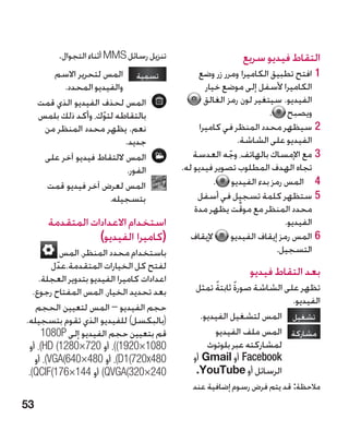 ‫تنزيل رسائل ‪ MMS‬أثناء التجوال.‬                       ‫التقاط فيديو سريع‬
        ‫تسمية المس لتحرير االسم‬                  ‫11افتح تطبيق الكاميرا ومرر زر وضع‬
           ‫والفيديو المحدد.‬                          ‫الكاميرا ألسفل إلى موضع خيار‬
     ‫المس لحذف الفيديو الذي قمت‬                     ‫الفيديو. سيتغير لون رمز الغالق‬
     ‫بالتقاطه لتوك، وأكد ذلك بلمس‬
                      ‫ّ‬                                                  ‫ويصبح .‬
      ‫نعم. يظهر محدد المنظر من‬                     ‫22سيظهر محدد المنظر في كاميرا‬
                            ‫جديد.‬                                ‫الفيديو على الشاشة.‬
      ‫المس اللتقاط فيديو آخر على‬                ‫33مع اإلمساك بالهاتف، وجه العدسة‬
                                                             ‫ّ‬
                             ‫الفور.‬          ‫تجاه الهدف المطلوب تصوير فيديو له.‬
      ‫المس لعرض آخر فيديو قمت‬                          ‫4 4المس رمز بدء الفيديو .‬
                        ‫بتسجيله.‬                  ‫55ستظهر كلمة تسجيل في أسفل‬
                                                                  ‫ِّ‬
                                                 ‫محدد المنظر مع موقت يظهر مدة‬
       ‫استخدام االعدادات المتقدمة‬                                             ‫الفيديو.‬
                  ‫(كاميرا الفيديو)‬              ‫إليقاف‬         ‫66المس رمز إيقاف الفيديو‬
             ‫باستخدام محدد المنظر، المس‬                                     ‫التسجيل.‬
          ‫لفتح كل الخيارات المتقدمة.عدل‬
           ‫ّ‬
     ‫اعدادات كاميرا الفيديو بتدوير العجلة.‬
                                                                 ‫بعد التقاط فيديو‬
   ‫بعد تحديد الخيار، المس المفتاح رجوع.‬               ‫ً‬     ‫ً‬
                                                 ‫تظهر على الشاشة صورة ثابتة تمثل‬
                                                                          ‫الفيديو.‬
    ‫حجم الفيديو – المس لتعيين الحجم‬
‫(بالبكسل) للفيديو الذي تقوم بتسجيله.‬              ‫تشغيل المس لتشغيل الفيديو.‬
      ‫قم بتعيين حجم الفيديو إلى ‪1080P‬‬                 ‫مشاركة المس ملف الفيديو‬
  ‫0801×0291()، أو 027×0821( ‪ ،)HD‬أو‬                 ‫لمشاركته عبر بلوتوث‬
    ‫084‪ ،)D1(720x‬أو 084×046(‪ ،)VGA‬أو‬            ‫‪ Facebook‬أو ‪ Gmail‬أو‬
 ‫042×023(‪ )QVGA‬أو 441×671(‪.)QCIF‬‬                 ‫الرسائل أو ‪ ouTube‬‏.‬
                                                  ‫‪Y‬‬
                                                ‫مالحظة: قد يتم فرض رسوم إضافية عند‬
‫35‬
 