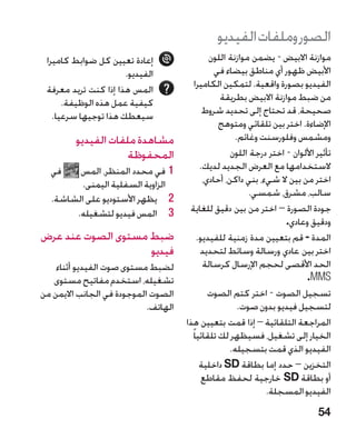 ‫الصور وملفات الفيديو‬
 ‫إعادة تعيين كل ضوابط كاميرا‬                  ‫موازنة االبيض - يضمن موازنة اللون‬
                      ‫الفيديو.‬                   ‫األبيض ظهور أي مناطق بيضاء في‬
 ‫المس هذا إذا كنت تريد معرفة‬             ‫الفيديو بصورة واقعية. لتمكين الكاميرا‬
      ‫كيفية عمل هذه الوظيفة.‬                      ‫من ضبط موازنة االبيض بطريقة‬
   ‫سيعطك هذا توجيها سرعيا.‬                   ‫صحيحة، قد تحتاج إلى تحديد شروط‬
                                                  ‫اإلضاءة. اختر بين تلقائي ومتوهج‬
         ‫مشاهدة ملفات الفيديو‬                          ‫ومشمس وفلورسنت وغائم.‬
                     ‫المحفوظة‬                         ‫تأثير األلوان - اختر درجة اللون‬
  ‫في‬    ‫11في محدد المنظر، المس‬              ‫الستخدامها مع العرض الجديد لديك.‬
        ‫الزاوية السفلية اليمنى.‬              ‫اختر من بين ال شيء، بني داكن، أحادي،‬
                                                           ‫سالب، مشرق، شمسي.‬
  ‫2 2يظهر األستوديو على الشاشة.‬
       ‫3 3المس فيديو لتشغيله.‬          ‫جودة الصورة – اختر من بين دقيق للغاية‬
                                                                      ‫ودقيق وعادي.‬
‫ضبط مستوى الصوت عند عرض‬                    ‫المدة - قم بتعيين مدة زمنية للفيديو.‬
                    ‫فيديو‬                   ‫اختر بين عادي ورسالة وسائط لتحديد‬
    ‫لضبط مستوى صوت الفيديو أثناء‬             ‫الحد األقصى لحجم اإلرسال كرسالة‬
   ‫تشغيله، استخدم مفاتيح مستوى‬                                              ‫‪.MMS‬‬
‫الصوت الموجودة في الجانب االيمن من‬             ‫تسجيل الصوت - اختر كتم الصوت‬
                            ‫الهاتف.‬                     ‫لتسجيل فيديو بدون صوت.‬
                                      ‫المراجعة التلقائية – إذا قمت بتعيين هذا‬
                                        ‫الخيار إلى تشغيل، فسيظهر لك تلقائيا ً‬
                                                      ‫الفيديو الذي قمت بتسجيله.‬
                                            ‫التخزين – حدد إما بطاقة ‪ SD‬داخلية‬
                                             ‫أو بطاقة ‪ SD‬خارجية لحفظ مقاطع‬
                                                                ‫الفيديو المسجلة.‬
                                                                                ‫45‬
 