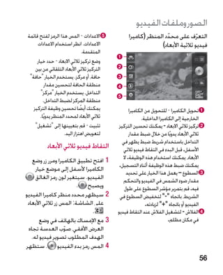 ‫الصور وملفات الفيديو‬
‫‪e‬االعدادات - المس هذا الرمز لفتح قائمة‬            ‫التعرف على محدد المنظر (كاميرا‬
                                                                  ‫ّ‬             ‫ّ‬
     ‫االعدادات. انظر استخدام االعدادات‬                         ‫فيديو ثالثية األبعاد)‬
                                 ‫المتقدمة.‬
                                             ‫‪a‬‬
     ‫وضع تركيز ثالثي االبعاد - حدد خيار‬
    ‫التركيز ثالثي األبعاد التلقائي من بين‬    ‫‪b‬‬
 ‫حافة، أو مركز. يستخدم الخيار حافة‬         ‫‪c‬‬
          ‫منطقة الحافة لتحسين مقدار‬          ‫‪d‬‬
       ‫التداخل. يستخدم الخيار مركز‬
                                             ‫‪e‬‬
         ‫منطقة المركز لضبط التداخل.‬
   ‫يمكنك أيضا تحسين وظيفة التركيز‬
                               ‫ً‬                    ‫‪a‬تحويل الكاميرا - للتحويل من الكاميرا‬
       ‫ثالثي األبعاد لمحدد المنظر يدويًا.‬                 ‫الخارجية إلى الكاميرا الداخلية.‬
    ‫تثبيت - قم بتعيينها إلى تشغيل‬          ‫‪b‬تركيز ثالثي االبعاد - يمكنك تحسين التركيز‬
                     ‫لتعويض اهتزاز اليد.‬            ‫ثالثي األبعاد يدويًا من خالل ضبط مقدار‬
                                               ‫التداخل باستخدام شريط ضبط يظهر في‬
          ‫التقاط فيديو ثالثي األبعاد‬            ‫األسفل. قبل البدء في التقاط فيديو ثالثي‬
   ‫11افتح تطبيق الكاميرا ومرر زر وضع‬            ‫األبعاد، يمكنك استخدام هذه الوظيفة. ال‬
                                              ‫يمكنك ضبط هذه الوظيفة أثناء التسجيل.‬
     ‫الكاميرا ألسفل إلى موضع خيار‬
                                                  ‫‪c‬السطوع – يعمل هذا الخيار على تحديد‬
     ‫الفيديو. سيتغير لون رمز الغالق‬             ‫مقدار ضوء الشمس في الفيديو والتحكم‬
                         ‫ويصبح .‬                 ‫فيه. قم بتمرير مؤشر السطوع على طول‬
‫22سيظهر محدد منظر كاميرا الفيديو‬              ‫الشريط، باتجاه - لتخفيض السطوع في‬
 ‫على الشاشة: المس زر ثالثي األبعاد‬                           ‫الفيديو أو باتجاه + لزيادته.‬
                              ‫.‬              ‫‪d‬الفالش - لتشغيل الفالش عند التقاط فيديو‬
       ‫33مع اإلمساك بالهاتف في وضع‬                                       ‫في مكان مظلم.‬
 ‫العرض األفقي، صوب العدسة تجاه‬
                   ‫ّ‬
   ‫الهدف المطلوب تصوير فيديو له.‬
‫44المس رمز بدء الفيديو . ستظهر‬
                                                                                        ‫65‬
 