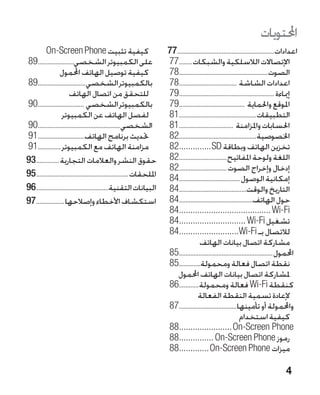 ‫احملتويات‬
         ‫كيفية تثبيت ‪On-Screen Phone‬‬                          ‫�‬       ‫اعدادات............................................................77‬
‫على الكمبيوتر الشخصي.......................98‬                         ‫اإلتصاالت الالسلكية والشبكات.........77‬
                 ‫كيفية توصيل الهاتف احملمول‬                           ‫الصوت.......................................................87‬
‫بالكمبيوتر الشخصي..............................98‬                     ‫اعدادات الشاشة ....................................87‬
                      ‫�للتحقق من اتصال الهاتف‬                         ‫إمياءة ...........................................................97‬
‫بالكمبيوتر الشخصي .............................09‬                     ‫املوقع واحلماية .........................................97‬
                  ‫�لفصل الهاتف عن الكمبيوتر‬                           ‫التطبيقات................................................18‬
‫الشخصي...................................................09‬           ‫احلسابات واملزامنة ..................................18‬
‫حتديث برنامج الهاتف.............................19‬                    ‫اخلصوصية................................................28‬
‫مزامنة الهاتف مع الكمبيوتر...............19‬                           ‫تخزين الهاتف وبطاقة ‪82..............SD‬‬
                                                                         ‫.‬
‫حقوق النشر والعالمات التجارية...............39‬                        ‫اللغة ولوحة املفاتيح..............................28‬
                                                                      ‫إدخال وإخراج الصوت..............................28‬
‫امللحقات.........................................................59‬   ‫إمكانية الوصول ......................................48‬
‫البيانات التقنية.............................................69‬       ‫التاريخ والوقت..........................................48‬
‫استكشاف األخطاء وإصالحها..................79‬                          ‫حول الهاتف..............................................48‬
                                                                      ‫‪84........................................ Wi-Fi‬‬
                                                                         ‫.‬
                                                                      ‫تشغيل ‪84............................. Wi-Fi‬‬
                                                                         ‫.‬
                                                                      ‫لالتصال بـ ‪84..........................Wi-Fi‬‬
                                                                         ‫.‬
                                                                                      ‫�مشاركة اتصال بيانات الهاتف‬
                                                                      ‫احملمول..........................................................58‬
                                                                      ‫نقطة اتصال فعالة ومحمولة..............58‬
                                                                         ‫ملشاركة اتصال بيانات الهاتف احملمول‬
                                                                      ‫كنقطة ‪ Wi-Fi‬فعالة ومحمولة.............68‬
                                                                                     ‫�إلعادة تسمية النقطة الفعالة‬
                                                                      ‫واحملمولة أو تأمينها....................................78‬
                                                                                                              ‫�كيفية استخدام‬
                                                                      ‫‪88.......................On-Screen Phone‬‬
                                                                         ‫.‬
                                                                      ‫رموز ‪88............... On-Screen Phone‬‬
                                                                         ‫.‬
                                                                      ‫ميزات ‪88.............On-Screen Phone‬‬
                                                                         ‫.‬

                                                                                                                                    ‫4‬
 