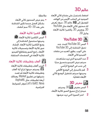 ‫عالم ‪3D‬‬
                                ‫مالحظة‬      ‫اضغط باستمرار على مفتاح ثالثي األبعاد‬
    ‫	 •يتم عرض المحتوى ثالثي األبعاد‬          ‫الموجود في الجانب األيسر من الهاتف‬
  ‫بشكل أفضل عندما تكون الشاشة‬               ‫عالم ‪ .3D‬سوف يُعرض‬           ‫للوصول إلى‬
     ‫على بعد 03~04 سم أمامك.‬                   ‫لك محتوى ثالثي األبعاد مثل ‪YouTube‬‬
                                              ‫‪ ،3D‬ومعرض ‪ ،3D‬وكاميرا ثالثية األبعاد‬
           ‫كاميرا ثالثية األبعاد‬                                          ‫ودليل ‪.3D‬‬
           ‫11المس الكاميرا ثالثية األبعاد‬
        ‫وحينها ستتحول الشاشة إلى‬                         ‫‪YouTube 3D‬‬
    ‫وضع الكاميرا ثالثية األبعاد. إلنشاء‬             ‫11المس ‪ YouTube 3D‬للبدء. عند‬
   ‫صور ثالثية األبعاد وتسجيالت ثالثية‬              ‫تحول الشاشة إلى ‪YouTube 3D‬‬
   ‫األبعاد، راجع الصور ومقاطع الفيديو‬         ‫على الويب، يظهر العديد من ملفات‬
 ‫ثالثية األبعاد في الصفحات السابقة.‬                           ‫الفيديو ثالثي األبعاد.‬
                                                  ‫22حدد الفيديو الذي تريد مشاهدته.‬
‫ألعاب وتطبيقات ثالثية األبعاد‬                  ‫سيتم عرض الفيديو بتنسيق جنبا‬
                                                ‫ً‬
 ‫11المس ألعاب وتطبيقات ثالثية األبعاد‬                 ‫إلى جنب في الوضع الرأسي.‬
  ‫وسيتم حينها إدراج أية ألعاب‬                      ‫3 3قم بالتبديل إلى الوضع األفقي‬
     ‫وتطبيقات ثالثية األبعاد قد قمت‬          ‫وحينها سيتم تشغيل الوضع ثالثي‬
 ‫بتنزيلها من تطبيق ‪ .Market‬وهنالك‬                                   ‫األبعاد تلقائيا.‬
                                                                       ‫ً‬
      ‫أربعة تطبيقات، مثل ،6‪Asphalt‬‬
  ‫‪،Let's Golf2، Nova‬تتوفر كضوابط‬                               ‫معرض ‪3D‬‬
                           ‫افتراضية.‬                 ‫11المس معرض ‪ D‬‏. وسيتم‬
                                                              ‫3‬
                                            ‫حينئذ إدراج جميع الصور ثالثية األبعاد.‬
                                                                             ‫ٍ‬
                                                  ‫2 2اختر الصورة التي تريد عرضها.‬




                                                                                ‫85‬
 