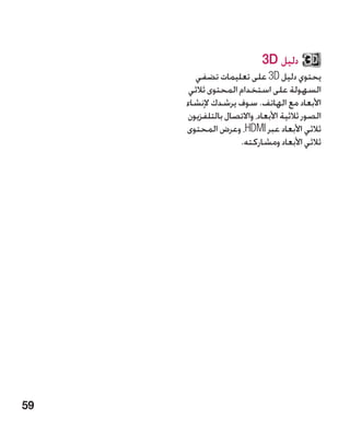‫دليل ‪3D‬‬
       ‫يحتوي دليل ‪ 3D‬على تعليمات تضفي‬
      ‫السهولة على استخدام المحتوى ثالثي‬
     ‫األبعاد مع الهاتف. سوف يرشدك إلنشاء‬
     ‫الصور ثالثية األبعاد، واالتصال بالتلفزيون‬
     ‫ثالثي األبعاد عبر ‪ ،HDMI‬وعرض المحتوى‬
                    ‫ثالثي األبعاد ومشاركته.‬




‫95‬
 