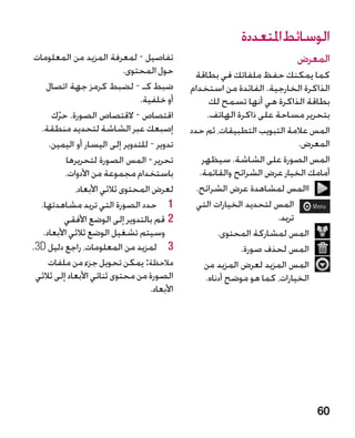 ‫الوسائط املتعددة‬
 ‫تفاصيل - لمعرفة المزيد من المعلومات‬                                        ‫المعرض‬
                              ‫حول المحتوى.‬        ‫كما يمكنك حفظ ملفاتك في بطاقة‬
     ‫ضبط كـ - لضبط كرمز جهة اتصال‬               ‫الذاكرة الخارجية. الفائدة من استخدام‬
                                  ‫أو خلفية.‬            ‫بطاقة الذاكرة هي أنها تسمح لك‬
       ‫اقتصاص - القتصاص الصورة. حرك‬
         ‫ّ‬                                            ‫بتحرير مساحة على ذاكرة الهاتف.‬
   ‫إصبعك عبر الشاشة لتحديد منطقة.‬               ‫المس عالمة التبويب التطبيقات، ثم حدد‬
      ‫تدوير - للتدوير إلى اليسار أو اليمين.‬                                   ‫المعرض.‬
            ‫تحرير - المس الصورة لتحريرها‬            ‫المس الصورة على الشاشة. سيظهر‬
           ‫باستخدام مجموعة من األدوات.‬             ‫أمامك الخيار عرض الشرائح والقائمة.‬
              ‫لعرض المحتوى ثالثي األبعاد،‬         ‫االمس لمشاهدة عرض الشرائح.‬
  ‫1 1حدد الصورة التي تريد مشاهدتها.‬               ‫المس لتحديد الخيارات التي‬
           ‫22قم بالتدوير إلى الوضع األفقي‬                               ‫تريد.‬
    ‫وسيتم تشغيل الوضع ثالثي األبعاد.‬                     ‫المس لمشاركة المحتوى.‬
‫3 3لمزيد من المعلومات، راجع دليل ‪.3D‬‬                           ‫المس لحذف صورة.‬
      ‫مالحظة: يمكن تحويل جزء من ملفات‬                ‫المس المزيد لعرض المزيد من‬
 ‫الصورة من محتوى ثنائي األبعاد إلى ثالثي‬             ‫الخيارات، كما هو موضح أدناه.‬
                                     ‫األبعاد.‬




                                                                                 ‫06‬
 