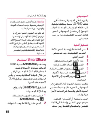 ‫ومشاركة كخيارات.‬                                     ‫الموسيقى‬
     ‫مالحظة: ميكن أن تكون حقوق النشر مللفات‬             ‫يكون مشغل الموسيقى مضمنا ً في‬
                                                               ‫ّ‬             ‫ّ‬
     ‫املوسيقى محمية مبوجب املعاهدات الدولية‬          ‫هاتف 029‪ LG-P‬بحيث يمكنك تشغيل‬
                  ‫وقوانني حقوق النشر الوطنية.‬        ‫كل مقاطع الموسيقى المفضلة لديك.‬
                                                                       ‫ّ‬
                                                      ‫للوصول إلى مشغل الموسيقى، المس‬
         ‫قد يكون من الضروري احلصول على إذن أو‬
                                                      ‫عالمة التبويب التطبيقات ومن ثم حدد‬
       ‫ترخيص إلعادة إنتاج املوسيقى أو نسخها.‬
     ‫متنع القوانني في بعض البلدان النسخ اخلاص‬                                  ‫موسيقى.‬
     ‫للمواد احملمية بحقوق النشر. قبل تنزيل امللف‬
         ‫أو نسخه، يرجى التحقق من قوانني البلد‬
                                                                             ‫تشغيل أغنية‬
           ‫ذات الصلة واملتعلقة بتنظيم استخدام‬        ‫11على الشاشة الرئيسية، المس عالمة‬
                                    ‫هذه املواد.‬        ‫التبويب التطبيقات وحدد موسيقى.‬
                                                                             ‫2 2المس أغاني.‬
              ‫‪ SmartShare‬استخدام‬                           ‫3 3حدد األغنية التي تريد تشغيلها.‬
   ‫يستخدم ‪ SmartShare‬تقنية ‪DLNA‬‬                        ‫إليقاف األغنية مؤقتا ً.‬      ‫4 4المس‬
        ‫(تحالف شركات األجهزة الرقمية‬               ‫للتجاوز إلى األغنية التالية.‬     ‫5 5المس‬
   ‫المتطورة) لمشاركة المحتوى الرقمي‬                   ‫للعودة إلى بداية األغنية.‬        ‫66المس‬
 ‫من خالل شبكة السلكية. يجب أن يكون‬                    ‫مرتين للعودة إلى األغنية‬         ‫المس‬
 ‫الجهازان مصادق عليهما من قبل ‪DLNA‬‬                                                ‫السابقة.‬
                    ‫العتماد هذه الميزة.‬             ‫لتغيير مستوى الصوت أثناء االستماع إلى‬
          ‫لتشغيل ‪ SmartShare‬والسماح‬                 ‫الموسيقى، المس مفاتيح ضبط مستوى‬
                    ‫بمشاركة المحتويات‬                ‫الصوت ألعلى وألسفل في الجانب األيمن‬
     ‫11 المس عالمة التبويب التطبيقات‬                                               ‫من الهاتف.‬
            ‫وحدد ‪.SmartShare‬‬                            ‫المس باستمرار أي أغنية من القائمة.‬
‫2 2المس مفتاح القائمة وحدد الضوابط.‬                  ‫سيتم عرض تشغيل، وإضافة إلى قائمة‬
                                                      ‫تشغيل، واستخدام كنغمة رنين، حذف‬
‫16‬
 